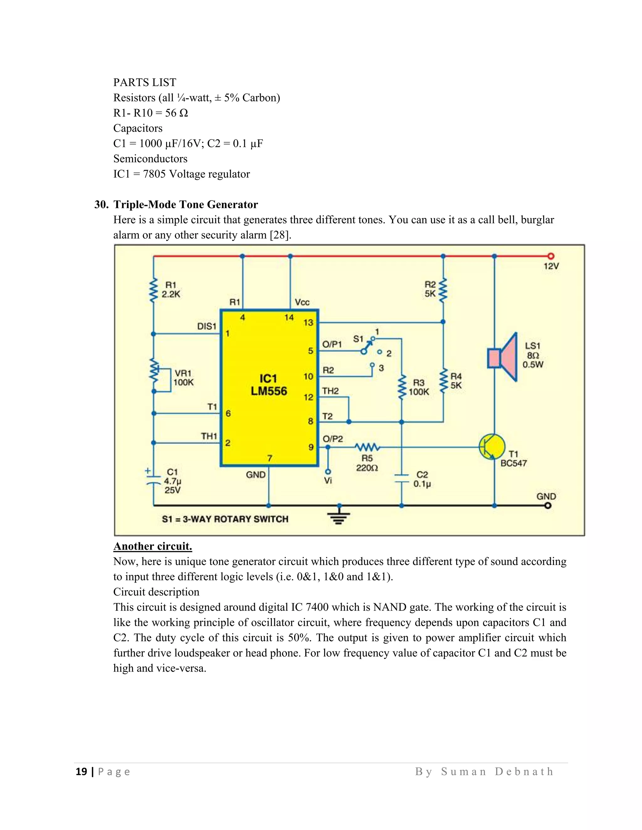 19 | P a g e                                                                                                   B y S u m a n D e b n a t h  
 
PARTS LIST
Resistors (all ¼-watt, ± 5% Carbon)
R1- R10 = 56 Ω
Capacitors
C1 = 1000 µF/16V; C2 = 0.1 µF
Semiconductors
IC1 = 7805 Voltage regulator
30. Triple-Mode Tone Generator
Here is a simple circuit that generates three different tones. You can use it as a call bell, burglar
alarm or any other security alarm [28].
Another circuit.
Now, here is unique tone generator circuit which produces three different type of sound according
to input three different logic levels (i.e. 0&1, 1&0 and 1&1).
Circuit description
This circuit is designed around digital IC 7400 which is NAND gate. The working of the circuit is
like the working principle of oscillator circuit, where frequency depends upon capacitors C1 and
C2. The duty cycle of this circuit is 50%. The output is given to power amplifier circuit which
further drive loudspeaker or head phone. For low frequency value of capacitor C1 and C2 must be
high and vice-versa.
 