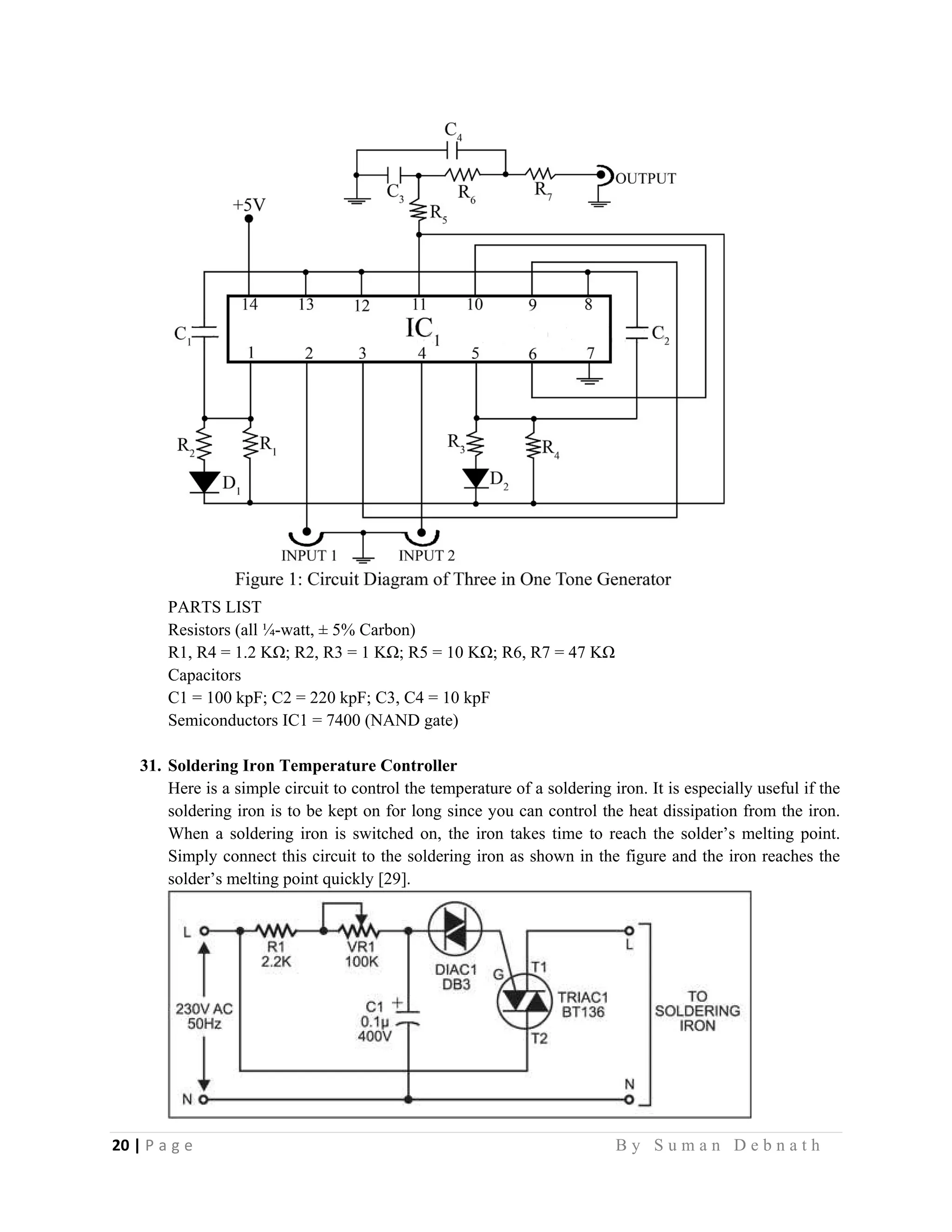 20 | P a g e                                                                                                   B y S u m a n D e b n a t h  
 
PARTS LIST
Resistors (all ¼-watt, ± 5% Carbon)
R1, R4 = 1.2 KΩ; R2, R3 = 1 KΩ; R5 = 10 KΩ; R6, R7 = 47 KΩ
Capacitors
C1 = 100 kpF; C2 = 220 kpF; C3, C4 = 10 kpF
Semiconductors IC1 = 7400 (NAND gate)
31. Soldering Iron Temperature Controller
Here is a simple circuit to control the temperature of a soldering iron. It is especially useful if the
soldering iron is to be kept on for long since you can control the heat dissipation from the iron.
When a soldering iron is switched on, the iron takes time to reach the solder’s melting point.
Simply connect this circuit to the soldering iron as shown in the figure and the iron reaches the
solder’s melting point quickly [29].
 