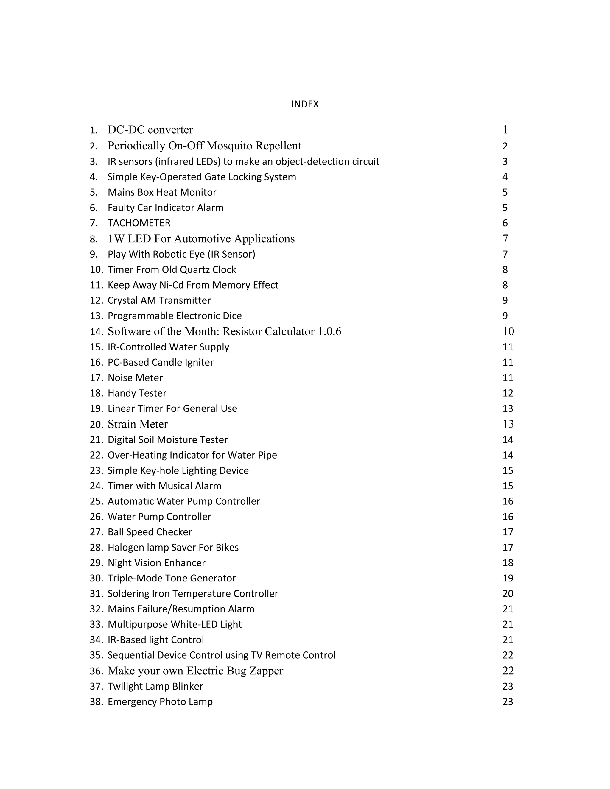 INDEX
1. DC-DC converter 1
2. Periodically On-Off Mosquito Repellent 2
3. IR sensors (infrared LEDs) to make an object-detection circuit 3
4. Simple Key-Operated Gate Locking System 4
5. Mains Box Heat Monitor 5
6. Faulty Car Indicator Alarm 5
7. TACHOMETER 6
8. 1W LED For Automotive Applications 7
9. Play With Robotic Eye (IR Sensor) 7
10. Timer From Old Quartz Clock 8
11. Keep Away Ni-Cd From Memory Effect 8
12. Crystal AM Transmitter 9
13. Programmable Electronic Dice 9
14. Software of the Month: Resistor Calculator 1.0.6 10
15. IR-Controlled Water Supply 11
16. PC-Based Candle Igniter 11
17. Noise Meter 11
18. Handy Tester 12
19. Linear Timer For General Use 13
20. Strain Meter 13
21. Digital Soil Moisture Tester 14
22. Over-Heating Indicator for Water Pipe 14
23. Simple Key-hole Lighting Device 15
24. Timer with Musical Alarm 15
25. Automatic Water Pump Controller 16
26. Water Pump Controller 16
27. Ball Speed Checker 17
28. Halogen lamp Saver For Bikes 17
29. Night Vision Enhancer 18
30. Triple-Mode Tone Generator 19
31. Soldering Iron Temperature Controller 20
32. Mains Failure/Resumption Alarm 21
33. Multipurpose White-LED Light 21
34. IR-Based light Control 21
35. Sequential Device Control using TV Remote Control 22
36. Make your own Electric Bug Zapper 22
37. Twilight Lamp Blinker 23
38. Emergency Photo Lamp 23
 