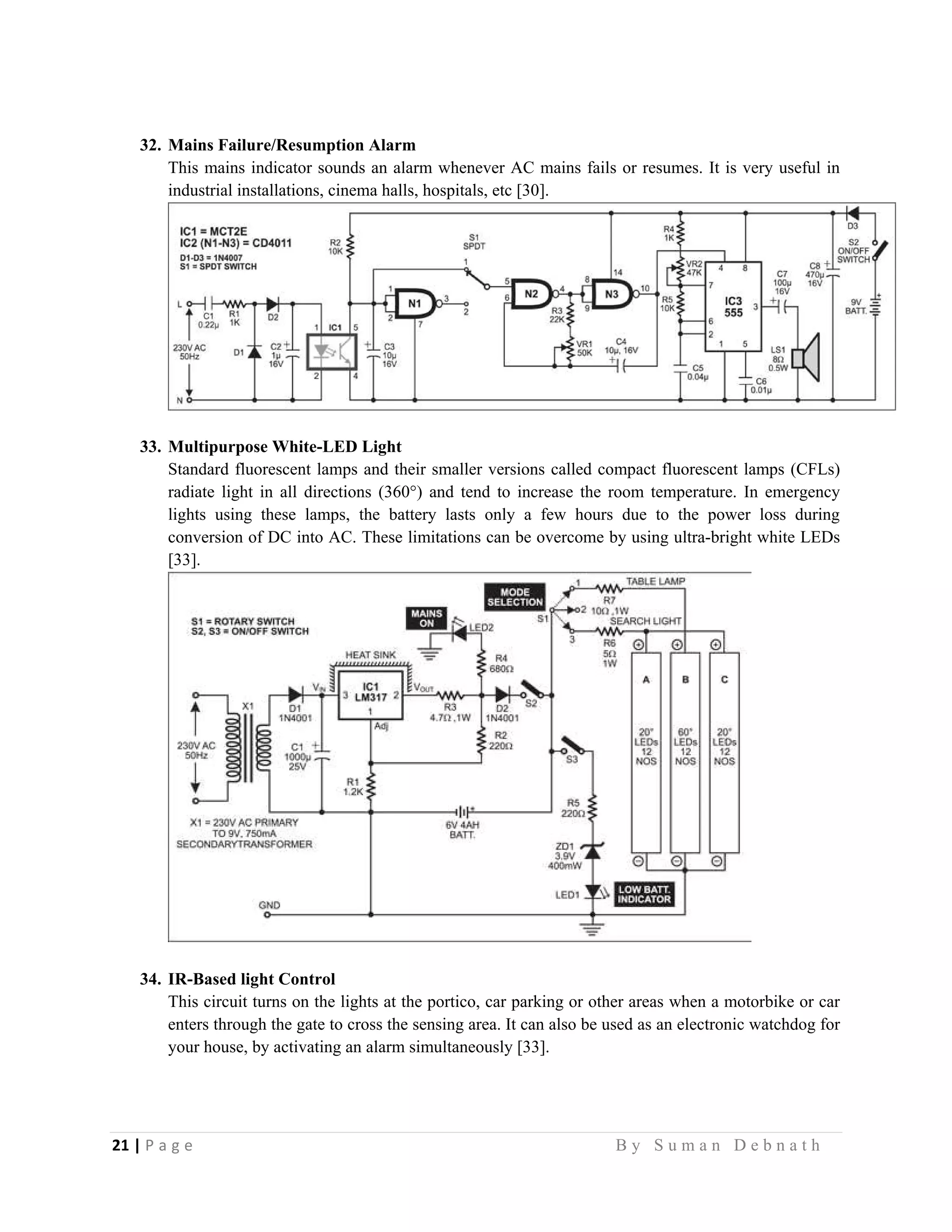 21 | P a g e                                                                                                   B y S u m a n D e b n a t h  
 
32. Mains Failure/Resumption Alarm
This mains indicator sounds an alarm whenever AC mains fails or resumes. It is very useful in
industrial installations, cinema halls, hospitals, etc [30].
33. Multipurpose White-LED Light
Standard fluorescent lamps and their smaller versions called compact fluorescent lamps (CFLs)
radiate light in all directions (360°) and tend to increase the room temperature. In emergency
lights using these lamps, the battery lasts only a few hours due to the power loss during
conversion of DC into AC. These limitations can be overcome by using ultra-bright white LEDs
[33].
34. IR-Based light Control
This circuit turns on the lights at the portico, car parking or other areas when a motorbike or car
enters through the gate to cross the sensing area. It can also be used as an electronic watchdog for
your house, by activating an alarm simultaneously [33].
 