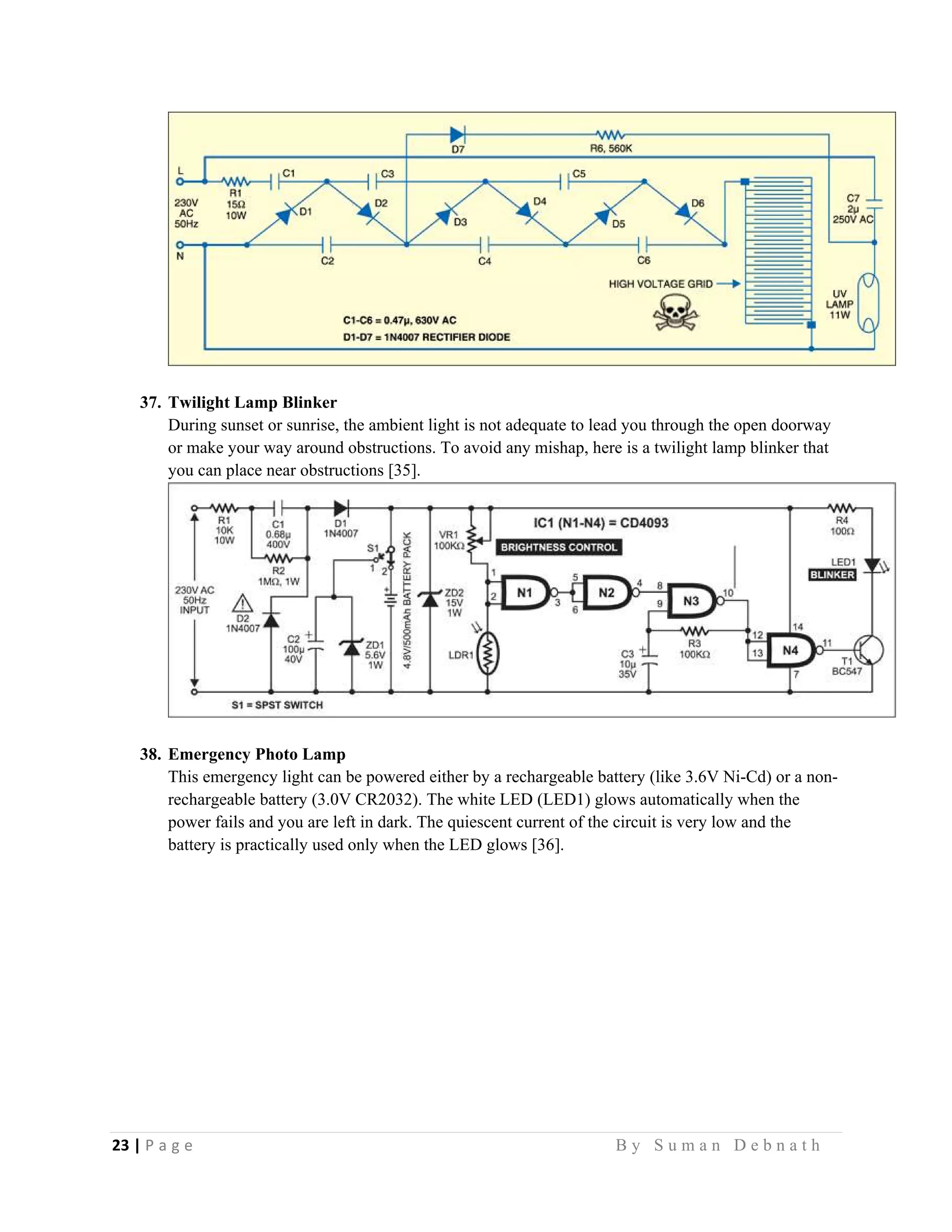 23 | P a g e                                                                                                   B y S u m a n D e b n a t h  
 
37. Twilight Lamp Blinker
During sunset or sunrise, the ambient light is not adequate to lead you through the open doorway
or make your way around obstructions. To avoid any mishap, here is a twilight lamp blinker that
you can place near obstructions [35].
38. Emergency Photo Lamp
This emergency light can be powered either by a rechargeable battery (like 3.6V Ni-Cd) or a non-
rechargeable battery (3.0V CR2032). The white LED (LED1) glows automatically when the
power fails and you are left in dark. The quiescent current of the circuit is very low and the
battery is practically used only when the LED glows [36].
 
