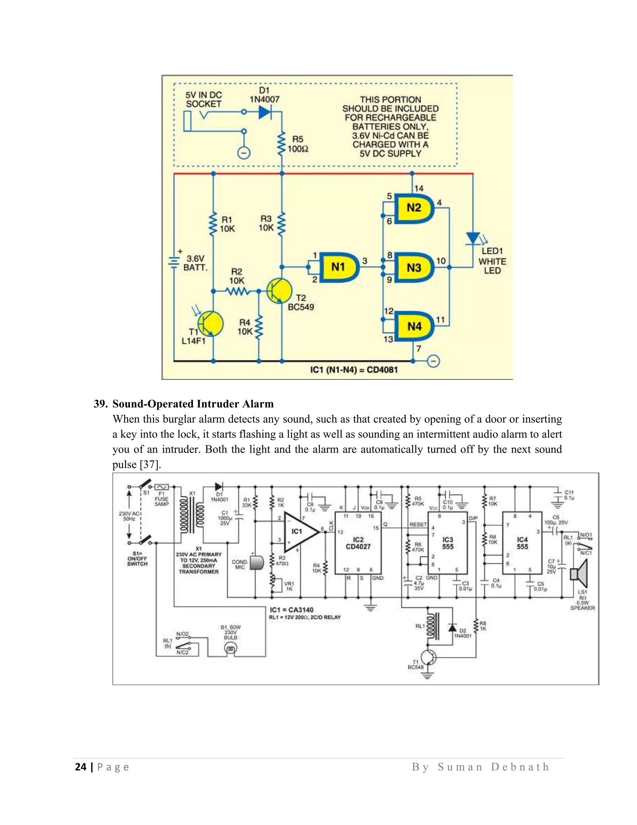24 | P a g e                                                                                                   B y S u m a n D e b n a t h  
 
39. Sound-Operated Intruder Alarm
When this burglar alarm detects any sound, such as that created by opening of a door or inserting
a key into the lock, it starts flashing a light as well as sounding an intermittent audio alarm to alert
you of an intruder. Both the light and the alarm are automatically turned off by the next sound
pulse [37].
 