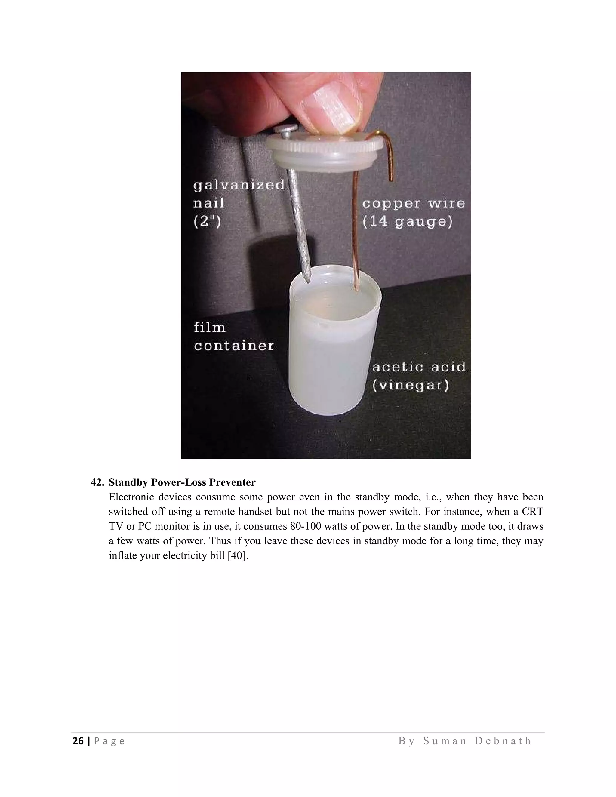 26 | P a g e                                                                                                   B y S u m a n D e b n a t h  
 
42. Standby Power-Loss Preventer
Electronic devices consume some power even in the standby mode, i.e., when they have been
switched off using a remote handset but not the mains power switch. For instance, when a CRT
TV or PC monitor is in use, it consumes 80-100 watts of power. In the standby mode too, it draws
a few watts of power. Thus if you leave these devices in standby mode for a long time, they may
inflate your electricity bill [40].
 