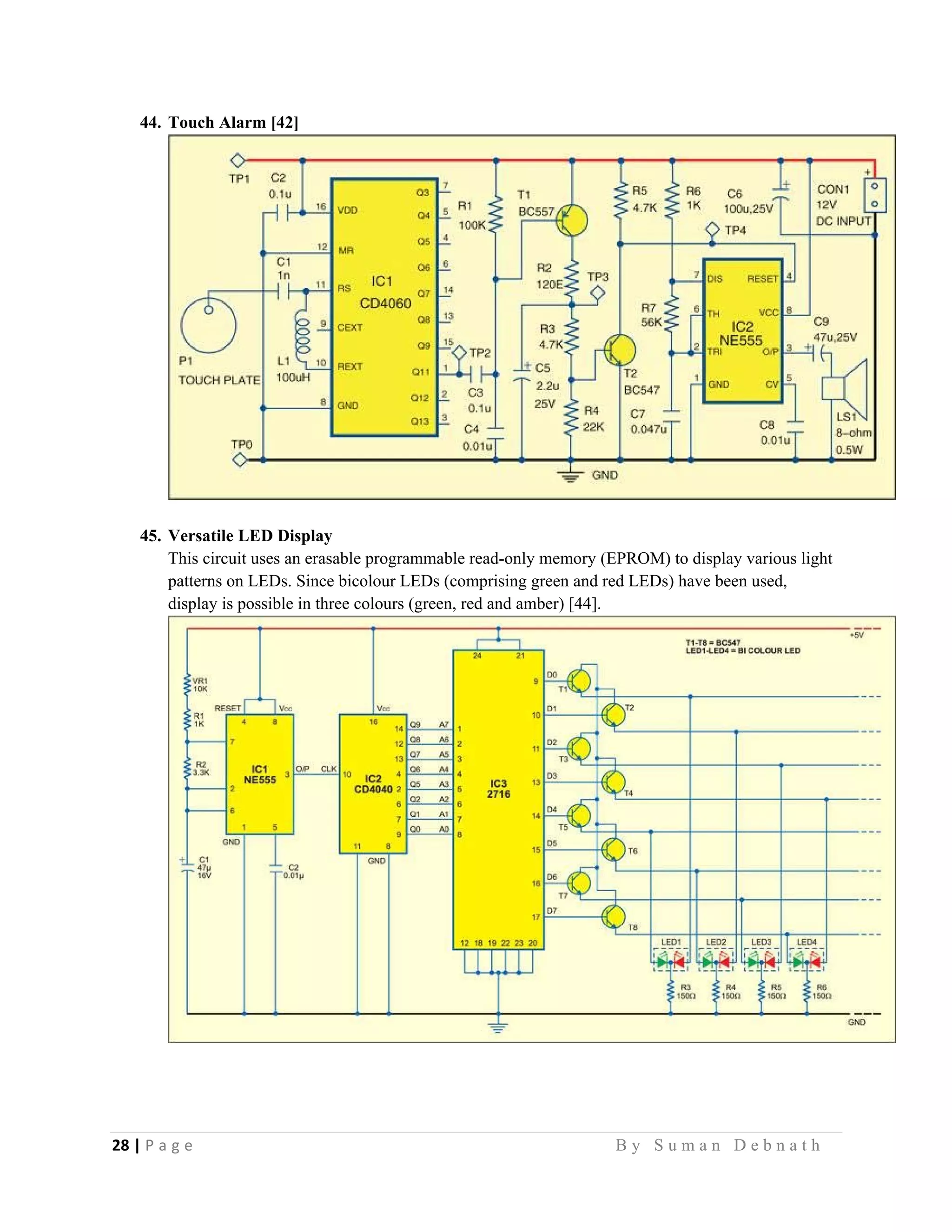 28 | P a g e                                                                                                   B y S u m a n D e b n a t h  
 
44. Touch Alarm [42]
45. Versatile LED Display
This circuit uses an erasable programmable read-only memory (EPROM) to display various light
patterns on LEDs. Since bicolour LEDs (comprising green and red LEDs) have been used,
display is possible in three colours (green, red and amber) [44].
 