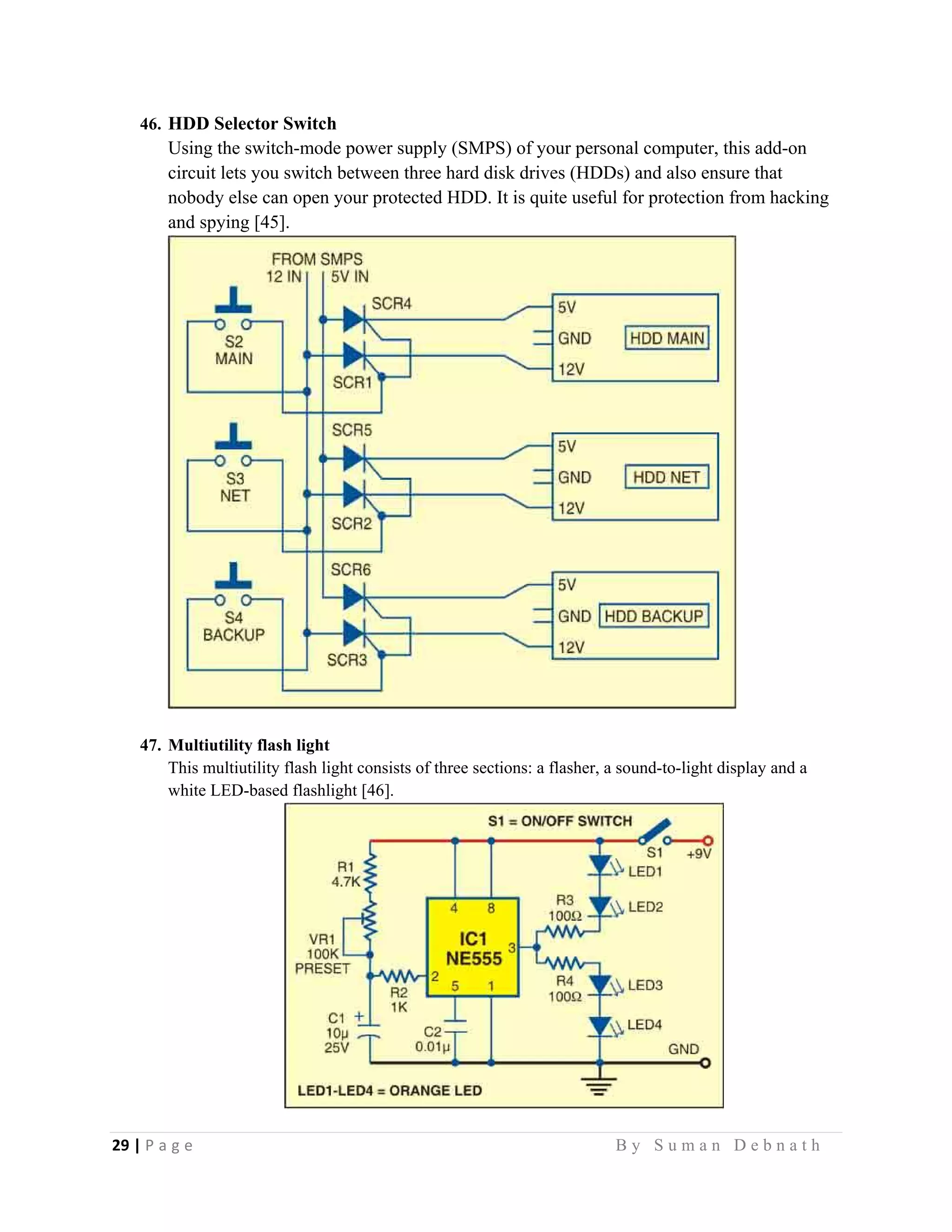 29 | P a g e                                                                                                   B y S u m a n D e b n a t h  
 
46. HDD Selector Switch
Using the switch-mode power supply (SMPS) of your personal computer, this add-on
circuit lets you switch between three hard disk drives (HDDs) and also ensure that
nobody else can open your protected HDD. It is quite useful for protection from hacking
and spying [45].
47. Multiutility flash light
This multiutility flash light consists of three sections: a flasher, a sound-to-light display and a
white LED-based flashlight [46].
 