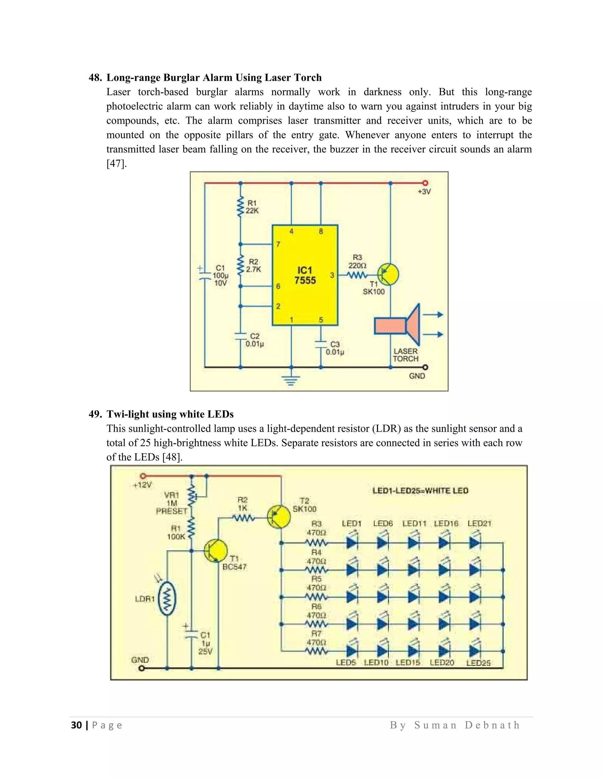 30 | P a g e                                                                                                   B y S u m a n D e b n a t h  
 
48. Long-range Burglar Alarm Using Laser Torch
Laser torch-based burglar alarms normally work in darkness only. But this long-range
photoelectric alarm can work reliably in daytime also to warn you against intruders in your big
compounds, etc. The alarm comprises laser transmitter and receiver units, which are to be
mounted on the opposite pillars of the entry gate. Whenever anyone enters to interrupt the
transmitted laser beam falling on the receiver, the buzzer in the receiver circuit sounds an alarm
[47].
49. Twi-light using white LEDs
This sunlight-controlled lamp uses a light-dependent resistor (LDR) as the sunlight sensor and a
total of 25 high-brightness white LEDs. Separate resistors are connected in series with each row
of the LEDs [48].
 