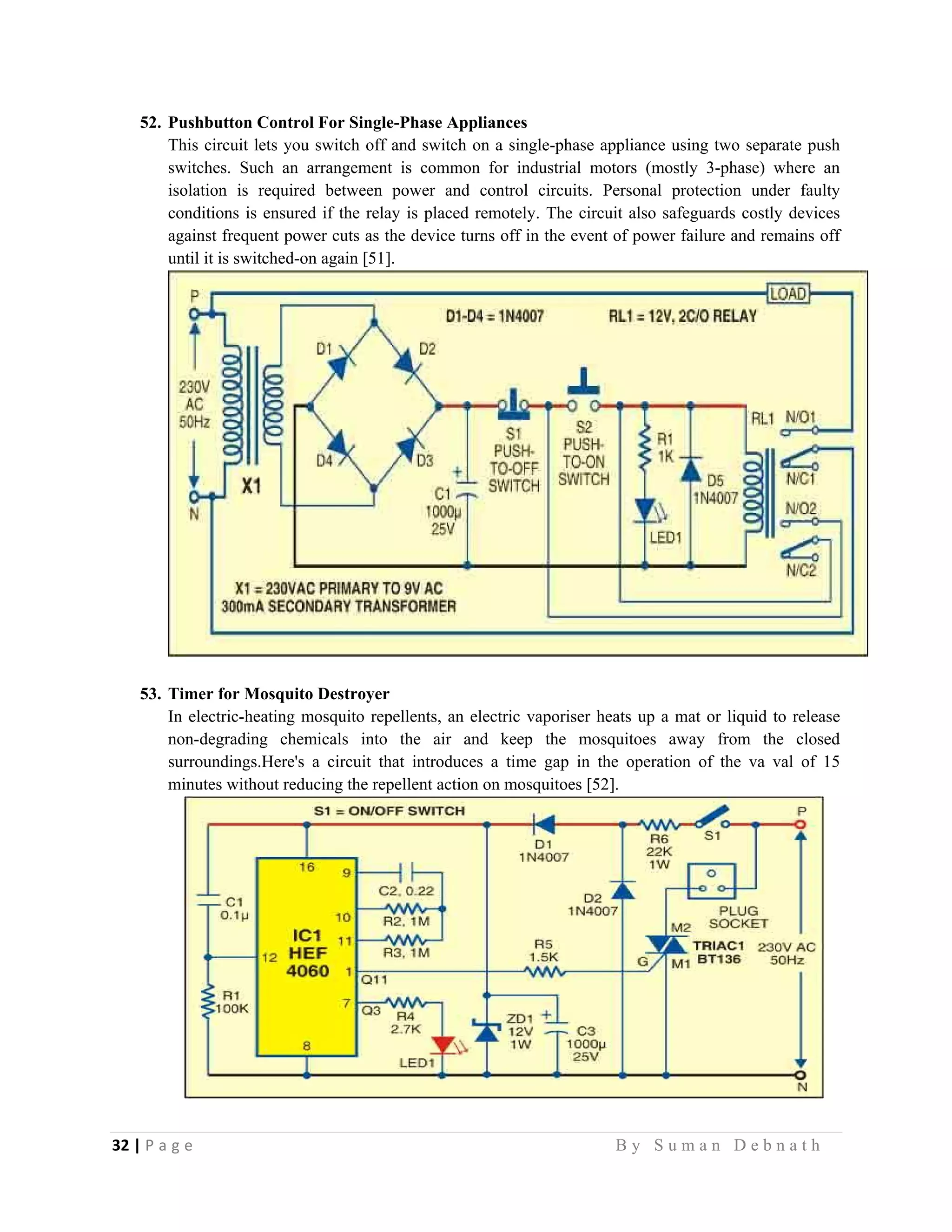 32 | P a g e                                                                                                   B y S u m a n D e b n a t h  
 
52. Pushbutton Control For Single-Phase Appliances
This circuit lets you switch off and switch on a single-phase appliance using two separate push
switches. Such an arrangement is common for industrial motors (mostly 3-phase) where an
isolation is required between power and control circuits. Personal protection under faulty
conditions is ensured if the relay is placed remotely. The circuit also safeguards costly devices
against frequent power cuts as the device turns off in the event of power failure and remains off
until it is switched-on again [51].
53. Timer for Mosquito Destroyer
In electric-heating mosquito repellents, an electric vaporiser heats up a mat or liquid to release
non-degrading chemicals into the air and keep the mosquitoes away from the closed
surroundings.Here's a circuit that introduces a time gap in the operation of the va val of 15
minutes without reducing the repellent action on mosquitoes [52].
 