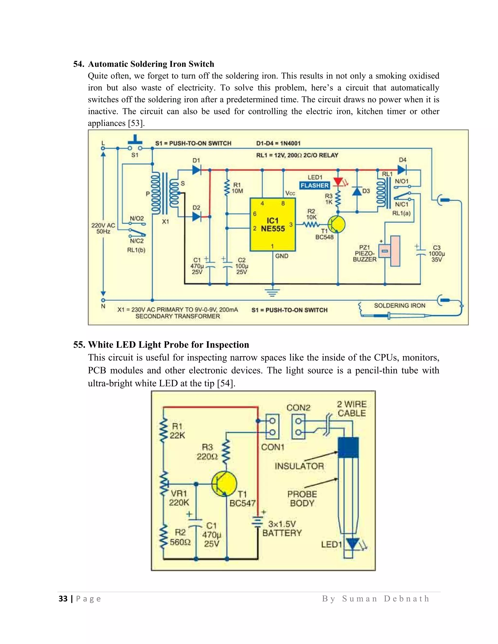 33 | P a g e                                                                                                   B y S u m a n D e b n a t h  
 
54. Automatic Soldering Iron Switch
Quite often, we forget to turn off the soldering iron. This results in not only a smoking oxidised
iron but also waste of electricity. To solve this problem, here’s a circuit that automatically
switches off the soldering iron after a predetermined time. The circuit draws no power when it is
inactive. The circuit can also be used for controlling the electric iron, kitchen timer or other
appliances [53].
55. White LED Light Probe for Inspection
This circuit is useful for inspecting narrow spaces like the inside of the CPUs, monitors,
PCB modules and other electronic devices. The light source is a pencil-thin tube with
ultra-bright white LED at the tip [54].
 