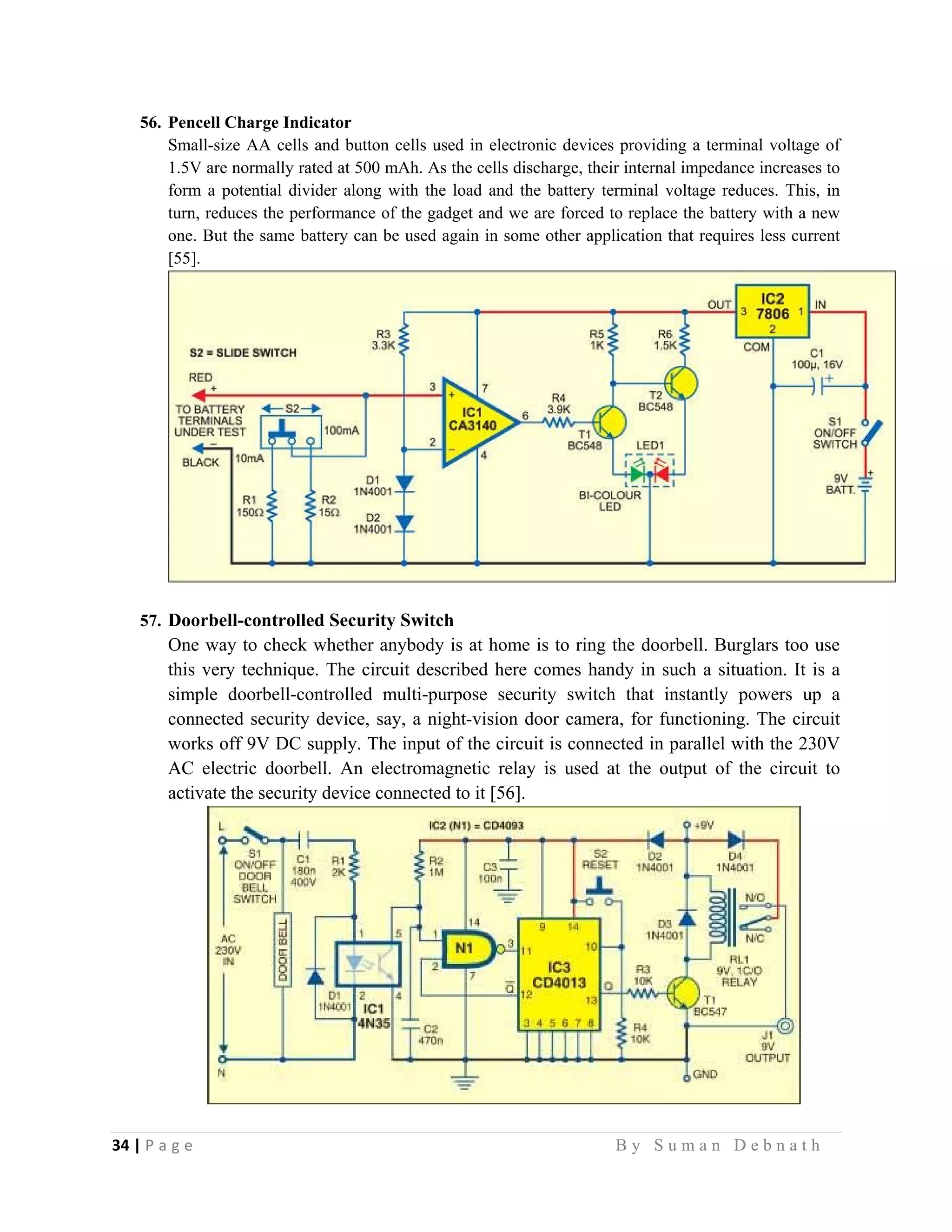 34 | P a g e                                                                                                   B y S u m a n D e b n a t h  
 
56. Pencell Charge Indicator
Small-size AA cells and button cells used in electronic devices providing a terminal voltage of
1.5V are normally rated at 500 mAh. As the cells discharge, their internal impedance increases to
form a potential divider along with the load and the battery terminal voltage reduces. This, in
turn, reduces the performance of the gadget and we are forced to replace the battery with a new
one. But the same battery can be used again in some other application that requires less current
[55].
57. Doorbell-controlled Security Switch
One way to check whether anybody is at home is to ring the doorbell. Burglars too use
this very technique. The circuit described here comes handy in such a situation. It is a
simple doorbell-controlled multi-purpose security switch that instantly powers up a
connected security device, say, a night-vision door camera, for functioning. The circuit
works off 9V DC supply. The input of the circuit is connected in parallel with the 230V
AC electric doorbell. An electromagnetic relay is used at the output of the circuit to
activate the security device connected to it [56].
 