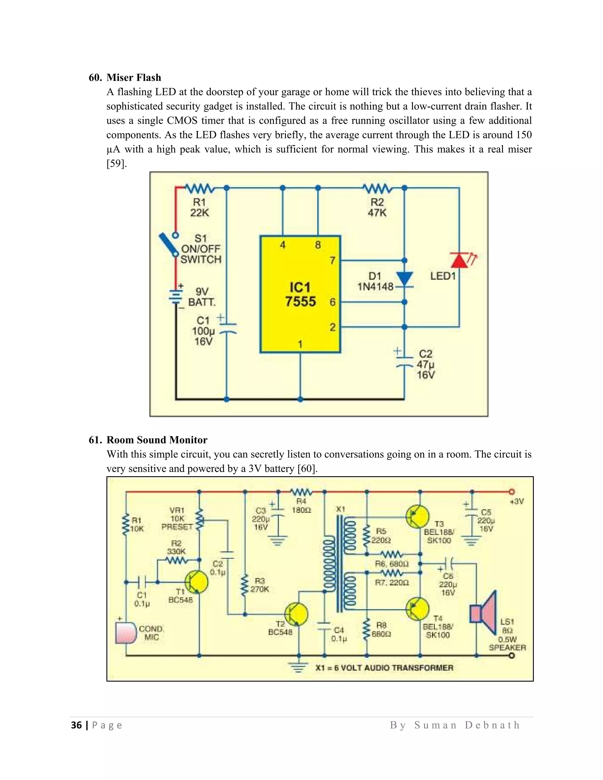 36 | P a g e                                                                                                   B y S u m a n D e b n a t h  
 
60. Miser Flash
A flashing LED at the doorstep of your garage or home will trick the thieves into believing that a
sophisticated security gadget is installed. The circuit is nothing but a low-current drain flasher. It
uses a single CMOS timer that is configured as a free running oscillator using a few additional
components. As the LED flashes very briefly, the average current through the LED is around 150
µA with a high peak value, which is sufficient for normal viewing. This makes it a real miser
[59].
61. Room Sound Monitor
With this simple circuit, you can secretly listen to conversations going on in a room. The circuit is
very sensitive and powered by a 3V battery [60].
 