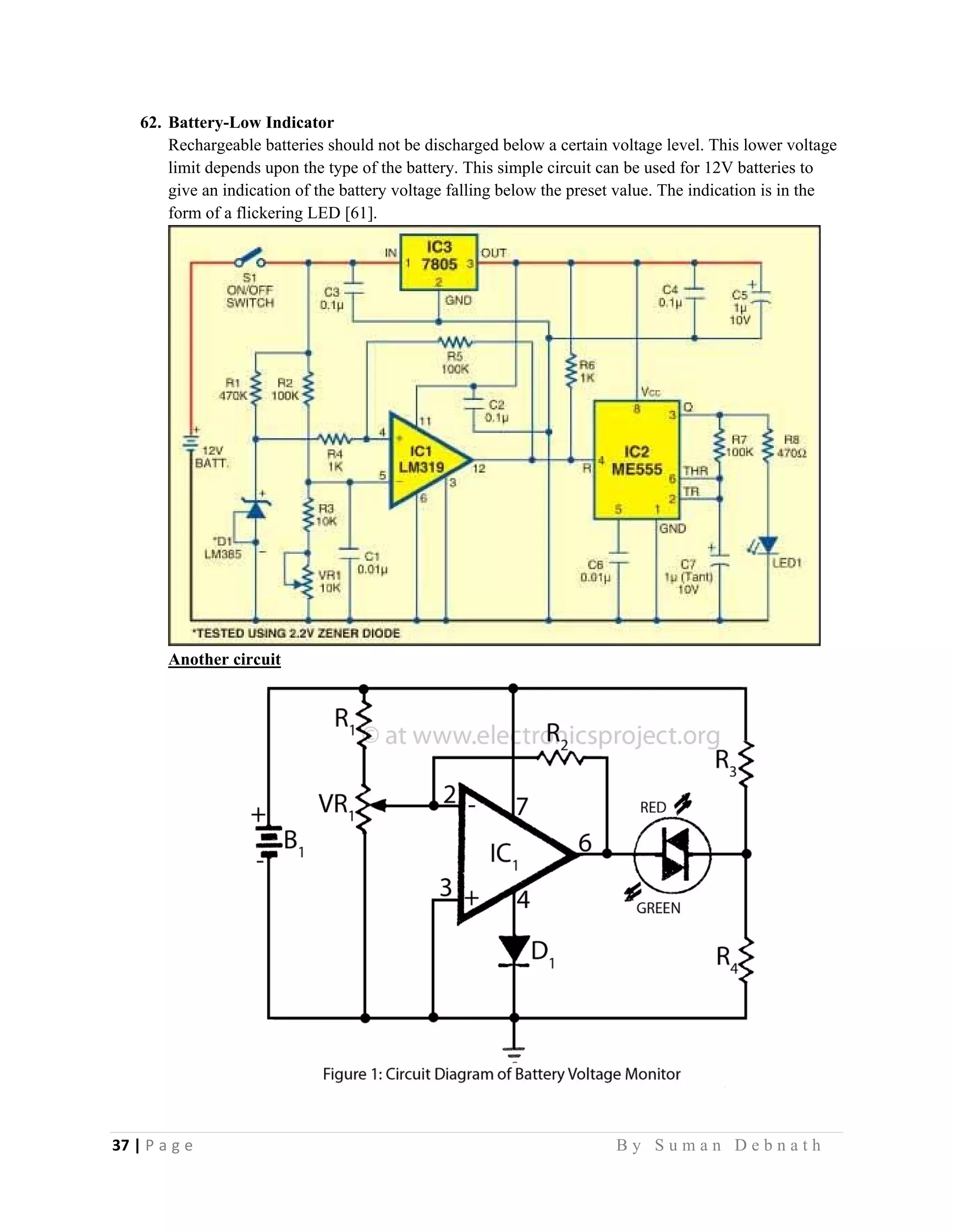 37 | P a g e                                                                                                   B y S u m a n D e b n a t h  
 
62. Battery-Low Indicator
Rechargeable batteries should not be discharged below a certain voltage level. This lower voltage
limit depends upon the type of the battery. This simple circuit can be used for 12V batteries to
give an indication of the battery voltage falling below the preset value. The indication is in the
form of a flickering LED [61].
Another circuit
 
