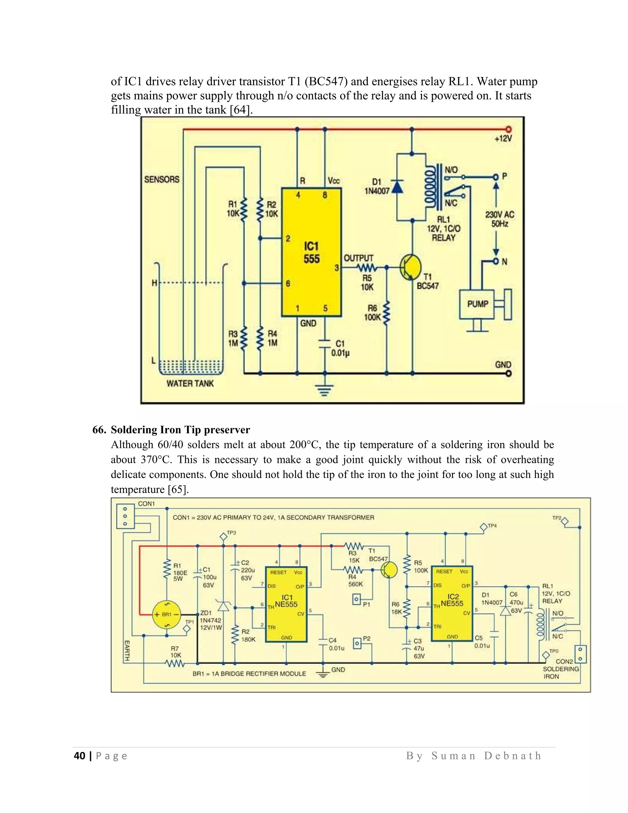 40 | P a g e                                                                                                   B y S u m a n D e b n a t h  
 
of IC1 drives relay driver transistor T1 (BC547) and energises relay RL1. Water pump
gets mains power supply through n/o contacts of the relay and is powered on. It starts
filling water in the tank [64].
66. Soldering Iron Tip preserver
Although 60/40 solders melt at about 200°C, the tip temperature of a soldering iron should be
about 370°C. This is necessary to make a good joint quickly without the risk of overheating
delicate components. One should not hold the tip of the iron to the joint for too long at such high
temperature [65].
 