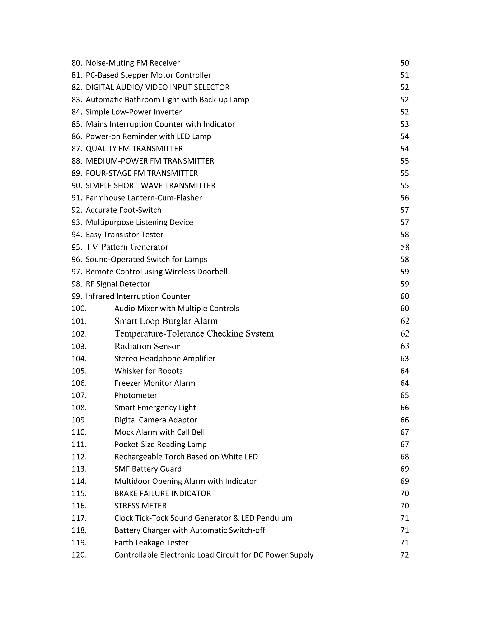 80. Noise-Muting FM Receiver 50
81. PC-Based Stepper Motor Controller 51
82. DIGITAL AUDIO/ VIDEO INPUT SELECTOR 52
83. Automatic Bathroom Light with Back-up Lamp 52
84. Simple Low-Power Inverter 52
85. Mains Interruption Counter with Indicator 53
86. Power-on Reminder with LED Lamp 54
87. QUALITY FM TRANSMITTER 54
88. MEDIUM-POWER FM TRANSMITTER 55
89. FOUR-STAGE FM TRANSMITTER 55
90. SIMPLE SHORT-WAVE TRANSMITTER 55
91. Farmhouse Lantern-Cum-Flasher 56
92. Accurate Foot-Switch 57
93. Multipurpose Listening Device 57
94. Easy Transistor Tester 58
95. TV Pattern Generator 58
96. Sound-Operated Switch for Lamps 58
97. Remote Control using Wireless Doorbell 59
98. RF Signal Detector 59
99. Infrared Interruption Counter 60
100. Audio Mixer with Multiple Controls 60
101. Smart Loop Burglar Alarm 62
102. Temperature-Tolerance Checking System 62
103. Radiation Sensor 63
104. Stereo Headphone Amplifier 63
105. Whisker for Robots 64
106. Freezer Monitor Alarm 64
107. Photometer 65
108. Smart Emergency Light 66
109. Digital Camera Adaptor 66
110. Mock Alarm with Call Bell 67
111. Pocket-Size Reading Lamp 67
112. Rechargeable Torch Based on White LED 68
113. SMF Battery Guard 69
114. Multidoor Opening Alarm with Indicator 69
115. BRAKE FAILURE INDICATOR 70
116. STRESS METER 70
117. Clock Tick-Tock Sound Generator & LED Pendulum 71
118. Battery Charger with Automatic Switch-off 71
119. Earth Leakage Tester 71
120. Controllable Electronic Load Circuit for DC Power Supply 72
 