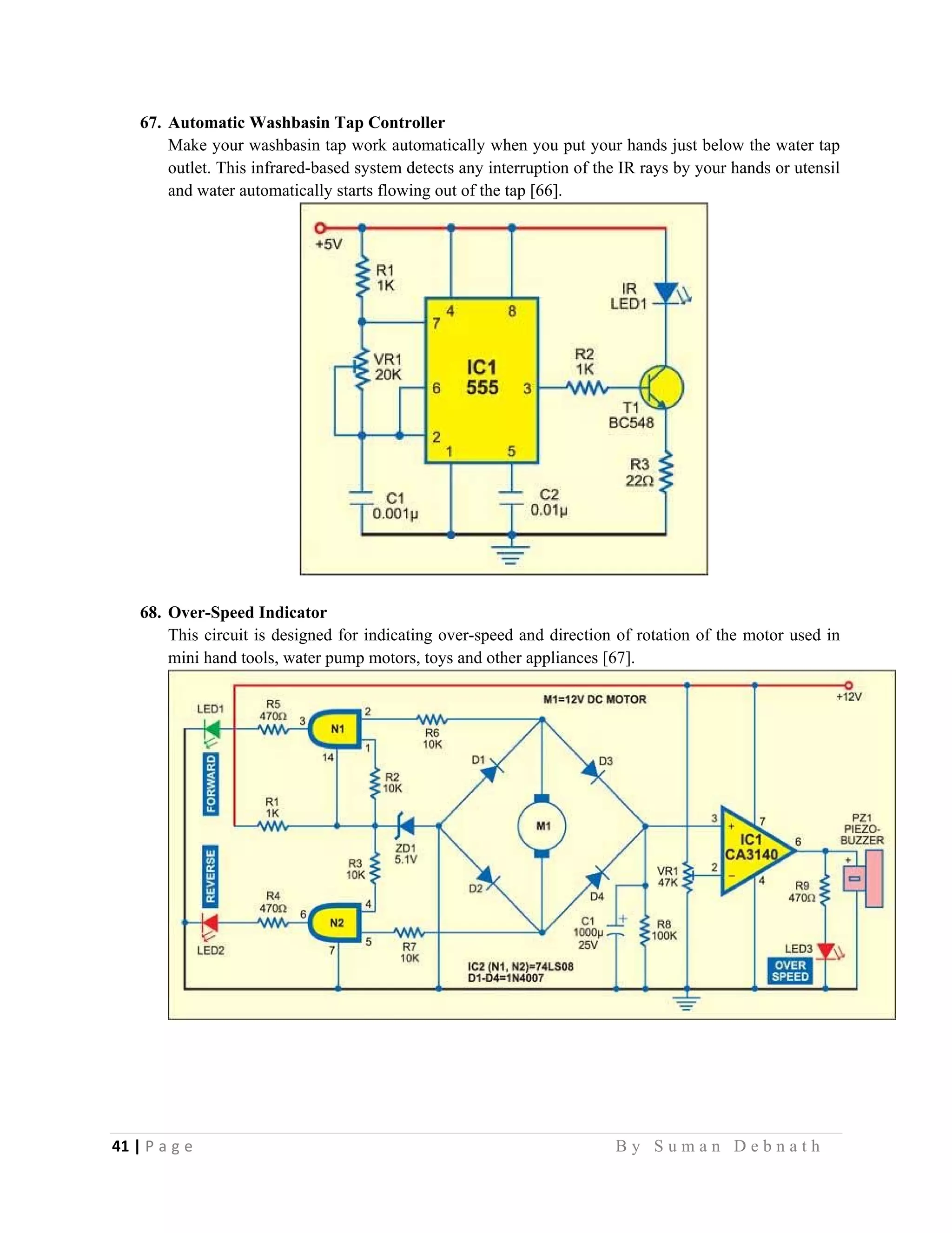 41 | P a g e                                                                                                   B y S u m a n D e b n a t h  
 
67. Automatic Washbasin Tap Controller
Make your washbasin tap work automatically when you put your hands just below the water tap
outlet. This infrared-based system detects any interruption of the IR rays by your hands or utensil
and water automatically starts flowing out of the tap [66].
68. Over-Speed Indicator
This circuit is designed for indicating over-speed and direction of rotation of the motor used in
mini hand tools, water pump motors, toys and other appliances [67].
 