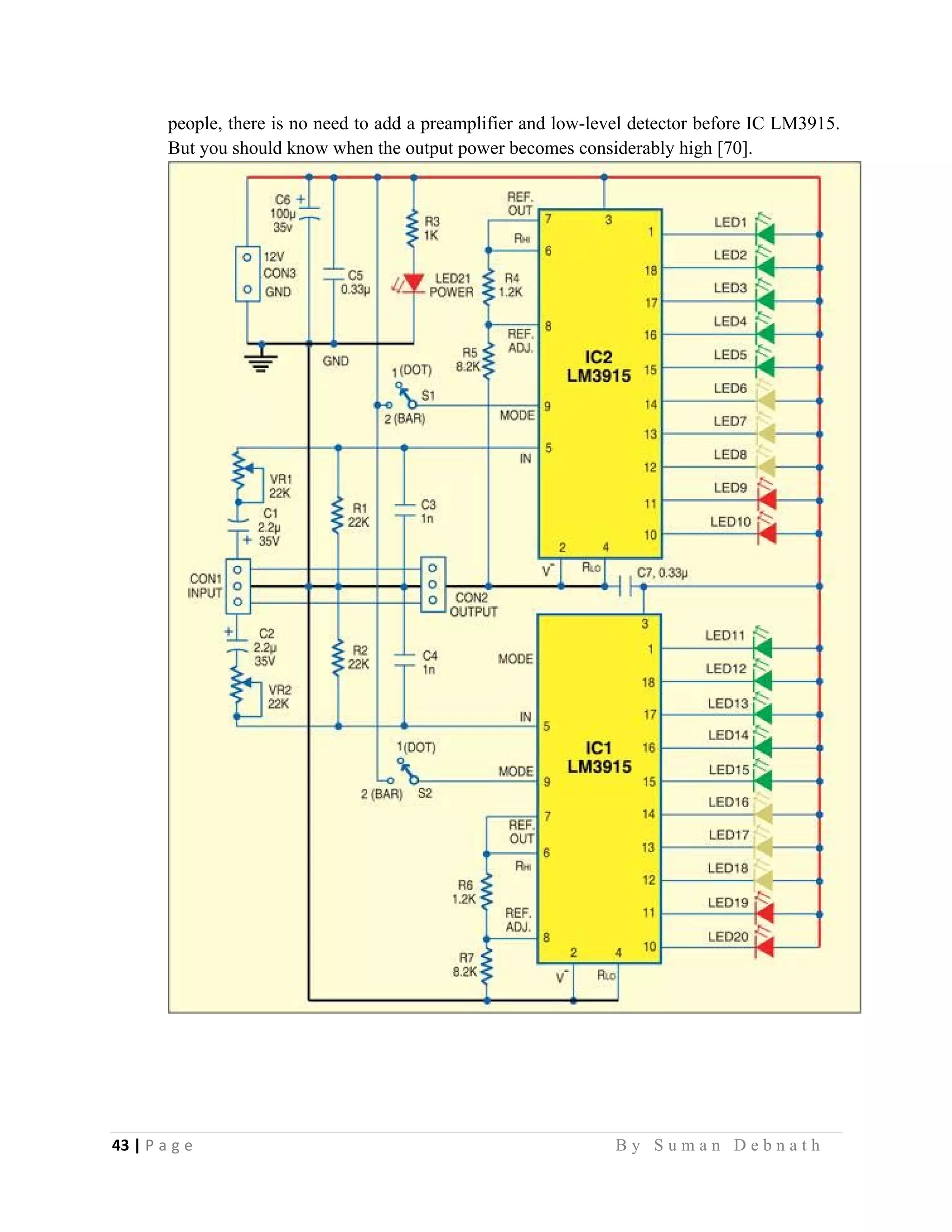 43 | P a g e                                                                                                   B y S u m a n D e b n a t h  
 
people, there is no need to add a preamplifier and low-level detector before IC LM3915.
But you should know when the output power becomes considerably high [70].
 