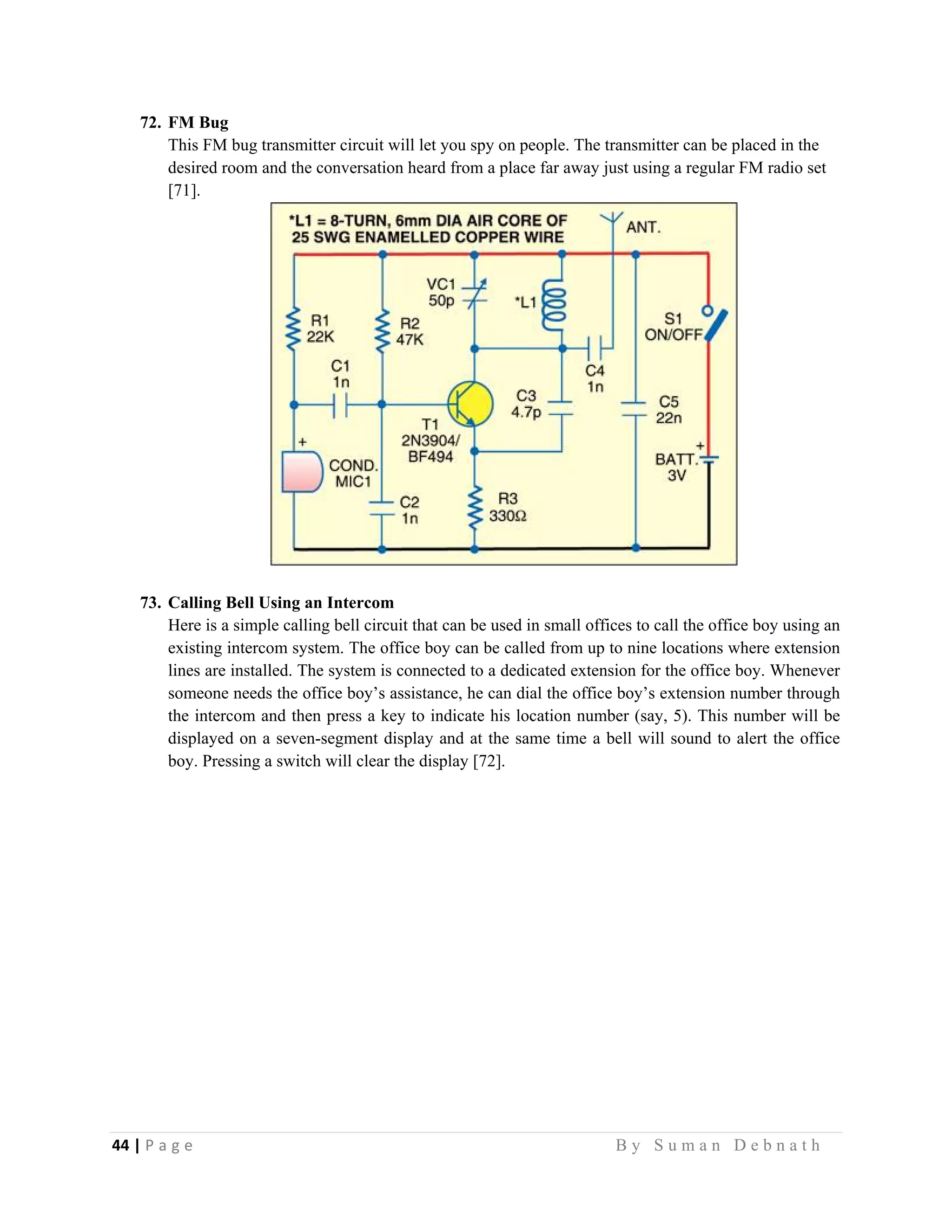 44 | P a g e                                                                                                   B y S u m a n D e b n a t h  
 
72. FM Bug
This FM bug transmitter circuit will let you spy on people. The transmitter can be placed in the
desired room and the conversation heard from a place far away just using a regular FM radio set
[71].
73. Calling Bell Using an Intercom
Here is a simple calling bell circuit that can be used in small offices to call the office boy using an
existing intercom system. The office boy can be called from up to nine locations where extension
lines are installed. The system is connected to a dedicated extension for the office boy. Whenever
someone needs the office boy’s assistance, he can dial the office boy’s extension number through
the intercom and then press a key to indicate his location number (say, 5). This number will be
displayed on a seven-segment display and at the same time a bell will sound to alert the office
boy. Pressing a switch will clear the display [72].
 
