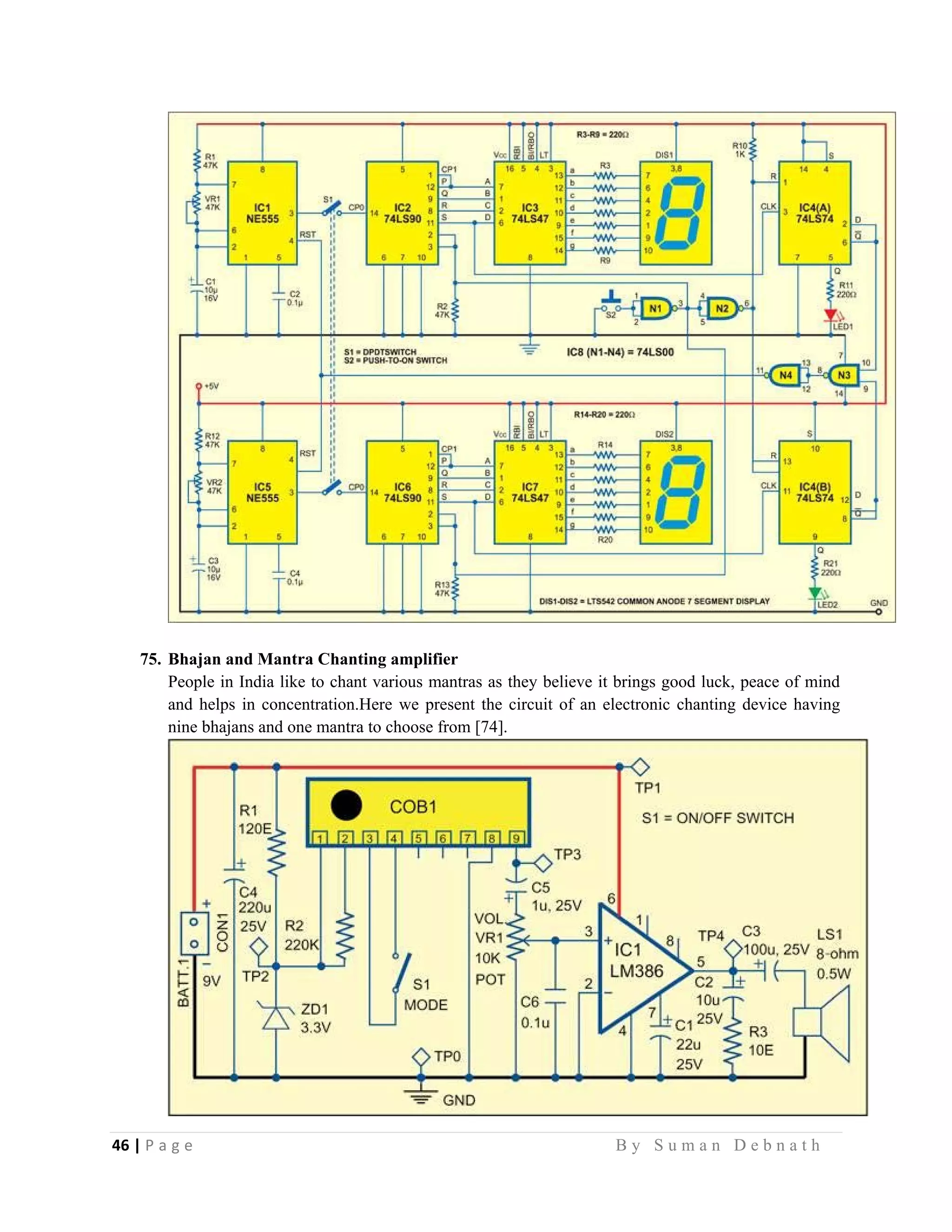 46 | P a g e                                                                                                   B y S u m a n D e b n a t h  
 
75. Bhajan and Mantra Chanting amplifier
People in India like to chant various mantras as they believe it brings good luck, peace of mind
and helps in concentration.Here we present the circuit of an electronic chanting device having
nine bhajans and one mantra to choose from [74].
 