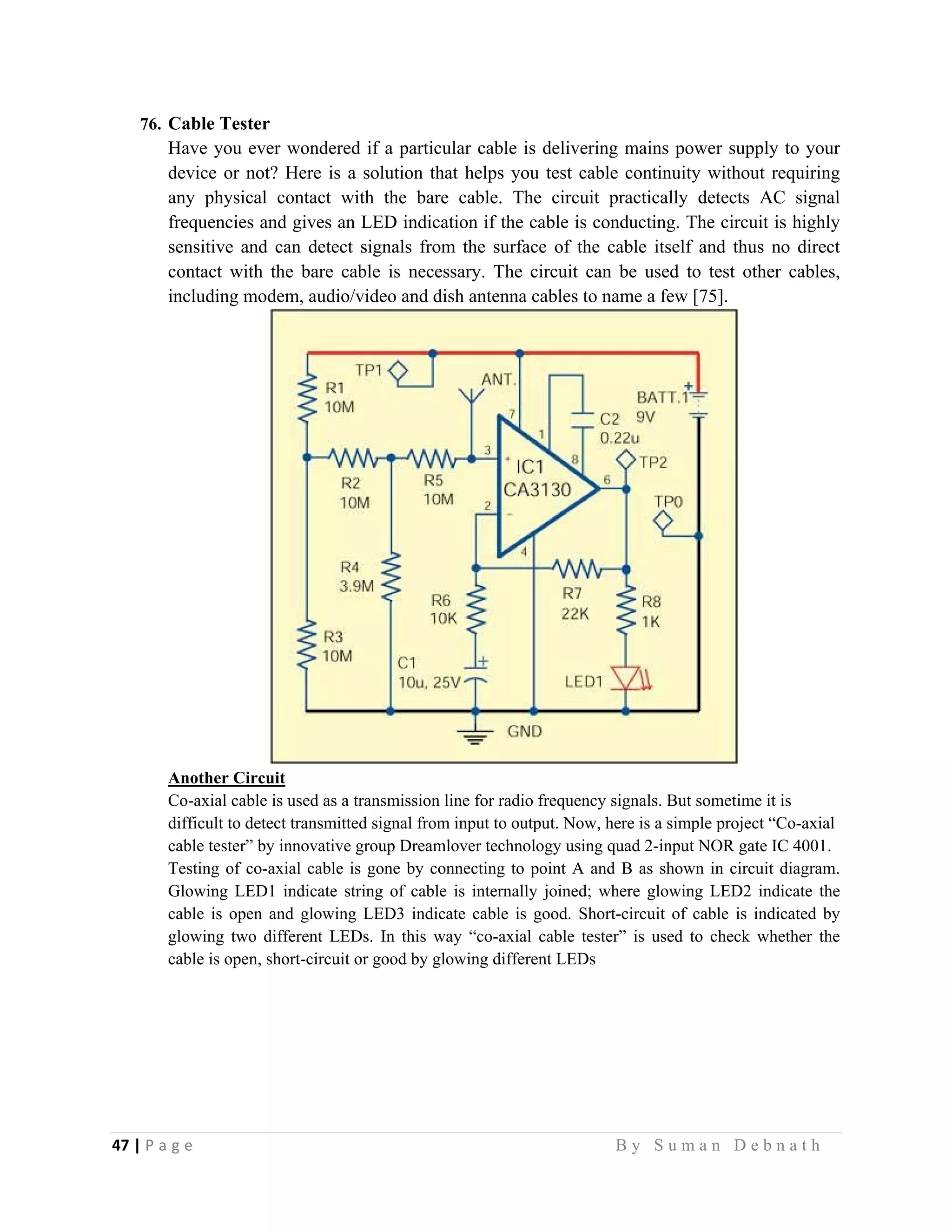 47 | P a g e                                                                                                   B y S u m a n D e b n a t h  
 
76. Cable Tester
Have you ever wondered if a particular cable is delivering mains power supply to your
device or not? Here is a solution that helps you test cable continuity without requiring
any physical contact with the bare cable. The circuit practically detects AC signal
frequencies and gives an LED indication if the cable is conducting. The circuit is highly
sensitive and can detect signals from the surface of the cable itself and thus no direct
contact with the bare cable is necessary. The circuit can be used to test other cables,
including modem, audio/video and dish antenna cables to name a few [75].
Another Circuit
Co-axial cable is used as a transmission line for radio frequency signals. But sometime it is
difficult to detect transmitted signal from input to output. Now, here is a simple project “Co-axial
cable tester” by innovative group Dreamlover technology using quad 2-input NOR gate IC 4001.
Testing of co-axial cable is gone by connecting to point A and B as shown in circuit diagram.
Glowing LED1 indicate string of cable is internally joined; where glowing LED2 indicate the
cable is open and glowing LED3 indicate cable is good. Short-circuit of cable is indicated by
glowing two different LEDs. In this way “co-axial cable tester” is used to check whether the
cable is open, short-circuit or good by glowing different LEDs
 
