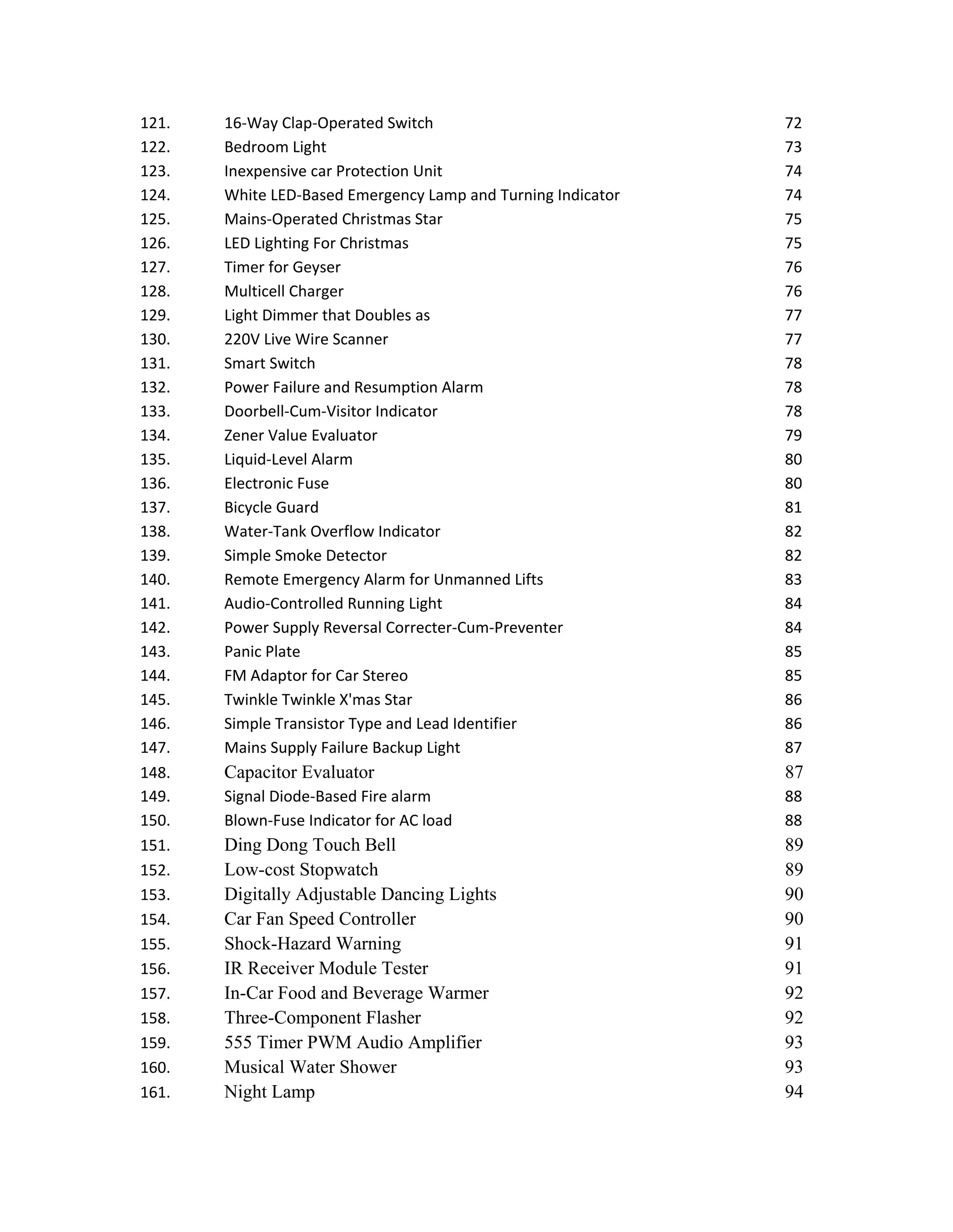 121. 16-Way Clap-Operated Switch 72
122. Bedroom Light 73
123. Inexpensive car Protection Unit 74
124. White LED-Based Emergency Lamp and Turning Indicator 74
125. Mains-Operated Christmas Star 75
126. LED Lighting For Christmas 75
127. Timer for Geyser 76
128. Multicell Charger 76
129. Light Dimmer that Doubles as 77
130. 220V Live Wire Scanner 77
131. Smart Switch 78
132. Power Failure and Resumption Alarm 78
133. Doorbell-Cum-Visitor Indicator 78
134. Zener Value Evaluator 79
135. Liquid-Level Alarm 80
136. Electronic Fuse 80
137. Bicycle Guard 81
138. Water-Tank Overflow Indicator 82
139. Simple Smoke Detector 82
140. Remote Emergency Alarm for Unmanned Lifts 83
141. Audio-Controlled Running Light 84
142. Power Supply Reversal Correcter-Cum-Preventer 84
143. Panic Plate 85
144. FM Adaptor for Car Stereo 85
145. Twinkle Twinkle X'mas Star 86
146. Simple Transistor Type and Lead Identifier 86
147. Mains Supply Failure Backup Light 87
148. Capacitor Evaluator 87
149. Signal Diode-Based Fire alarm 88
150. Blown-Fuse Indicator for AC load 88
151. Ding Dong Touch Bell 89
152. Low-cost Stopwatch 89
153. Digitally Adjustable Dancing Lights 90
154. Car Fan Speed Controller 90
155. Shock-Hazard Warning 91
156. IR Receiver Module Tester 91
157. In-Car Food and Beverage Warmer 92
158. Three-Component Flasher 92
159. 555 Timer PWM Audio Amplifier 93
160. Musical Water Shower 93
161. Night Lamp 94
 