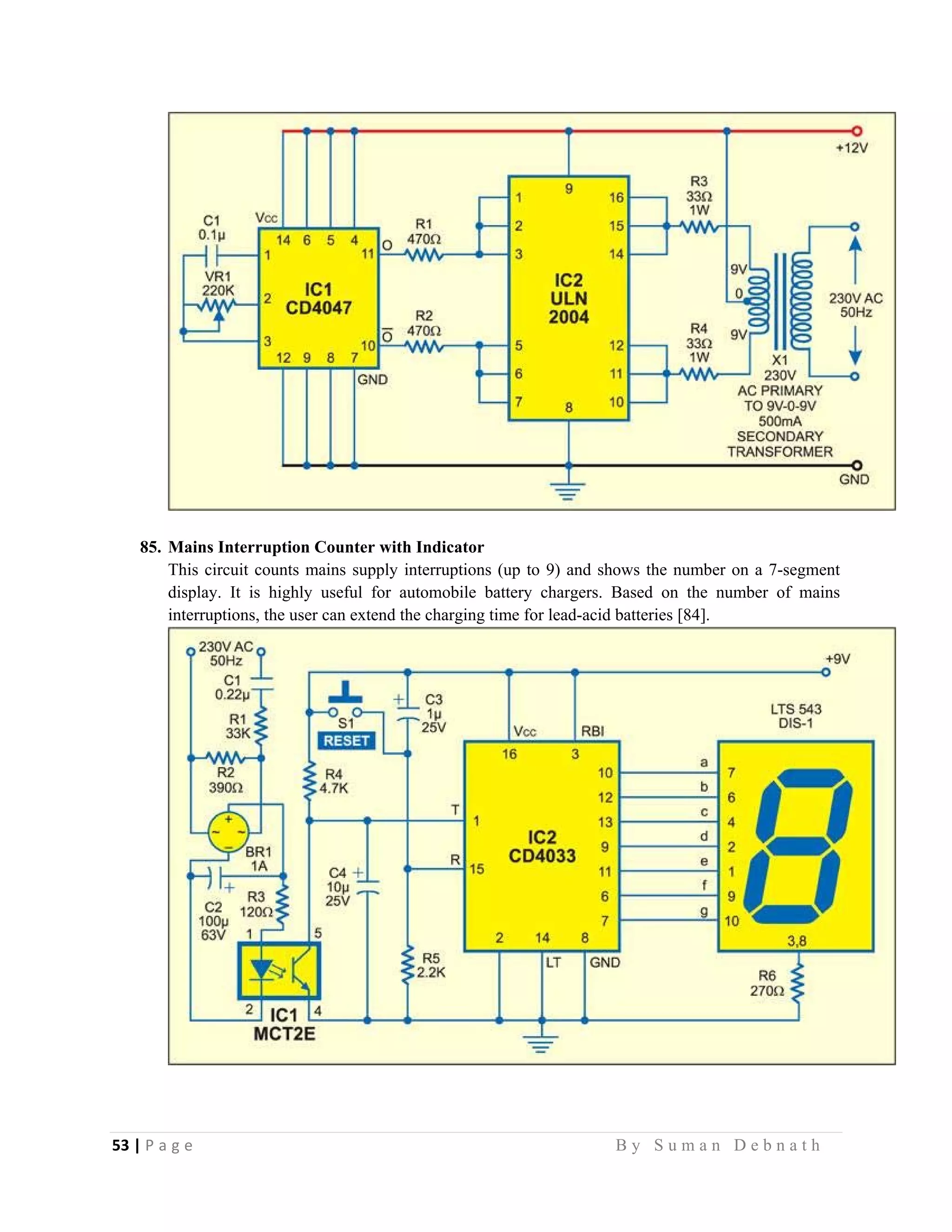 53 | P a g e                                                                                                   B y S u m a n D e b n a t h  
 
85. Mains Interruption Counter with Indicator
This circuit counts mains supply interruptions (up to 9) and shows the number on a 7-segment
display. It is highly useful for automobile battery chargers. Based on the number of mains
interruptions, the user can extend the charging time for lead-acid batteries [84].
 