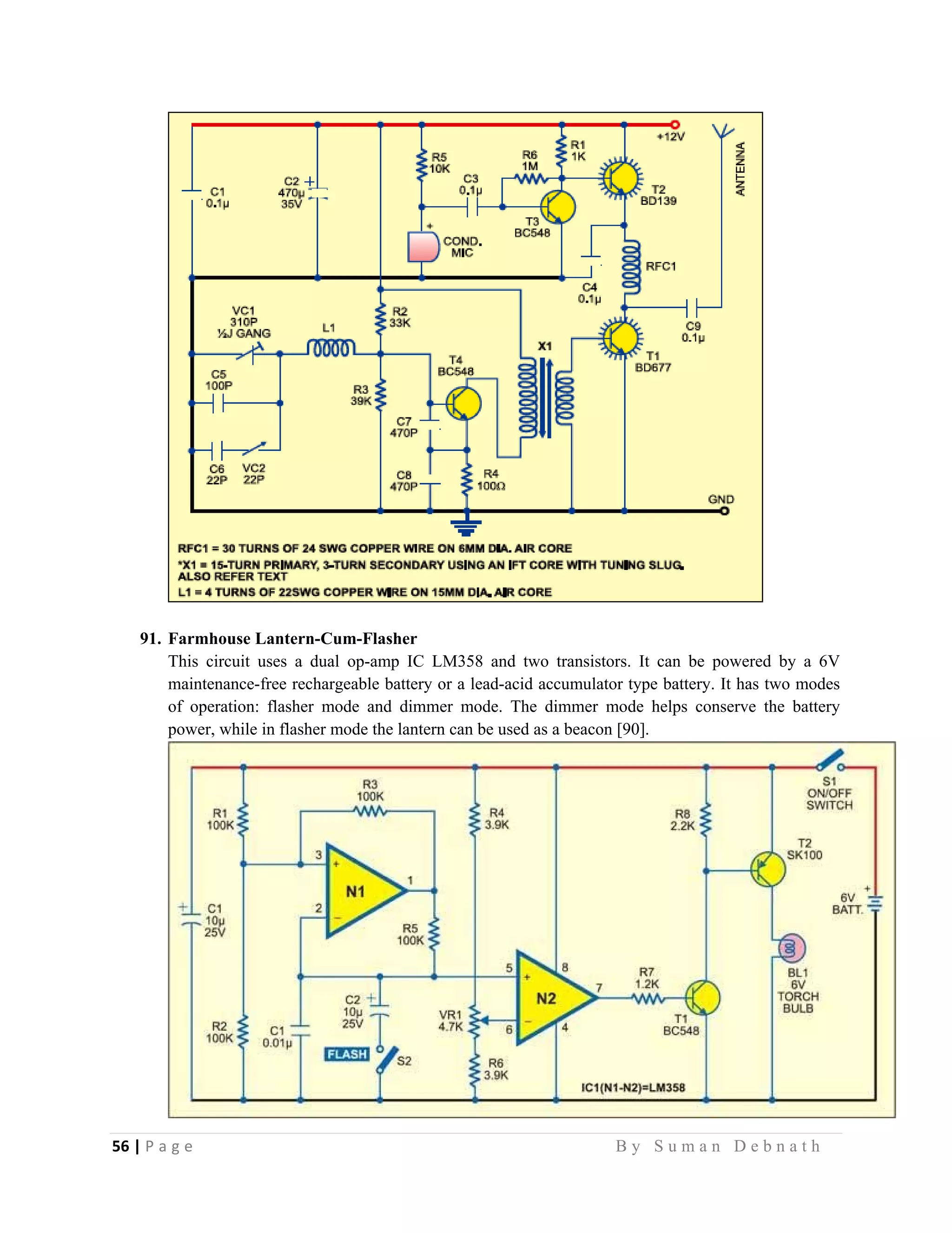 56 | P a g e                                                                                                   B y S u m a n D e b n a t h  
 
91. Farmhouse Lantern-Cum-Flasher
This circuit uses a dual op-amp IC LM358 and two transistors. It can be powered by a 6V
maintenance-free rechargeable battery or a lead-acid accumulator type battery. It has two modes
of operation: flasher mode and dimmer mode. The dimmer mode helps conserve the battery
power, while in flasher mode the lantern can be used as a beacon [90].
 