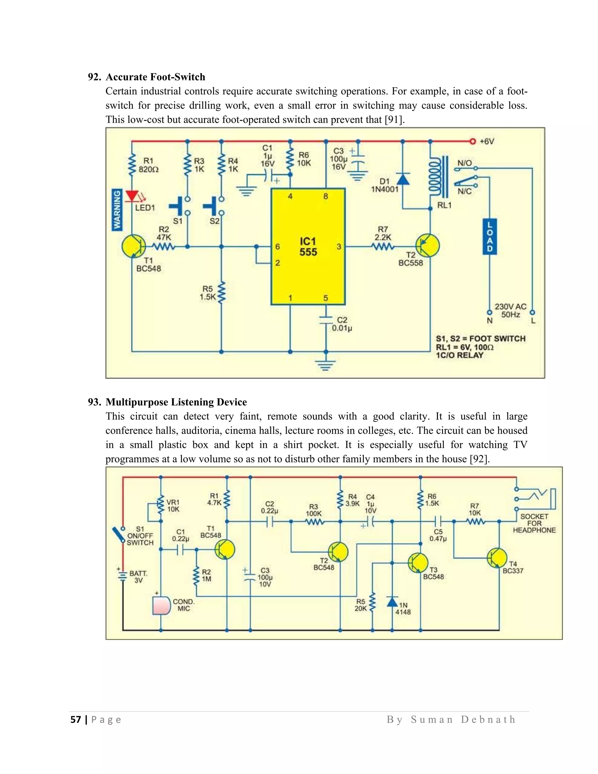 57 | P a g e                                                                                                   B y S u m a n D e b n a t h  
 
92. Accurate Foot-Switch
Certain industrial controls require accurate switching operations. For example, in case of a foot-
switch for precise drilling work, even a small error in switching may cause considerable loss.
This low-cost but accurate foot-operated switch can prevent that [91].
93. Multipurpose Listening Device
This circuit can detect very faint, remote sounds with a good clarity. It is useful in large
conference halls, auditoria, cinema halls, lecture rooms in colleges, etc. The circuit can be housed
in a small plastic box and kept in a shirt pocket. It is especially useful for watching TV
programmes at a low volume so as not to disturb other family members in the house [92].
 