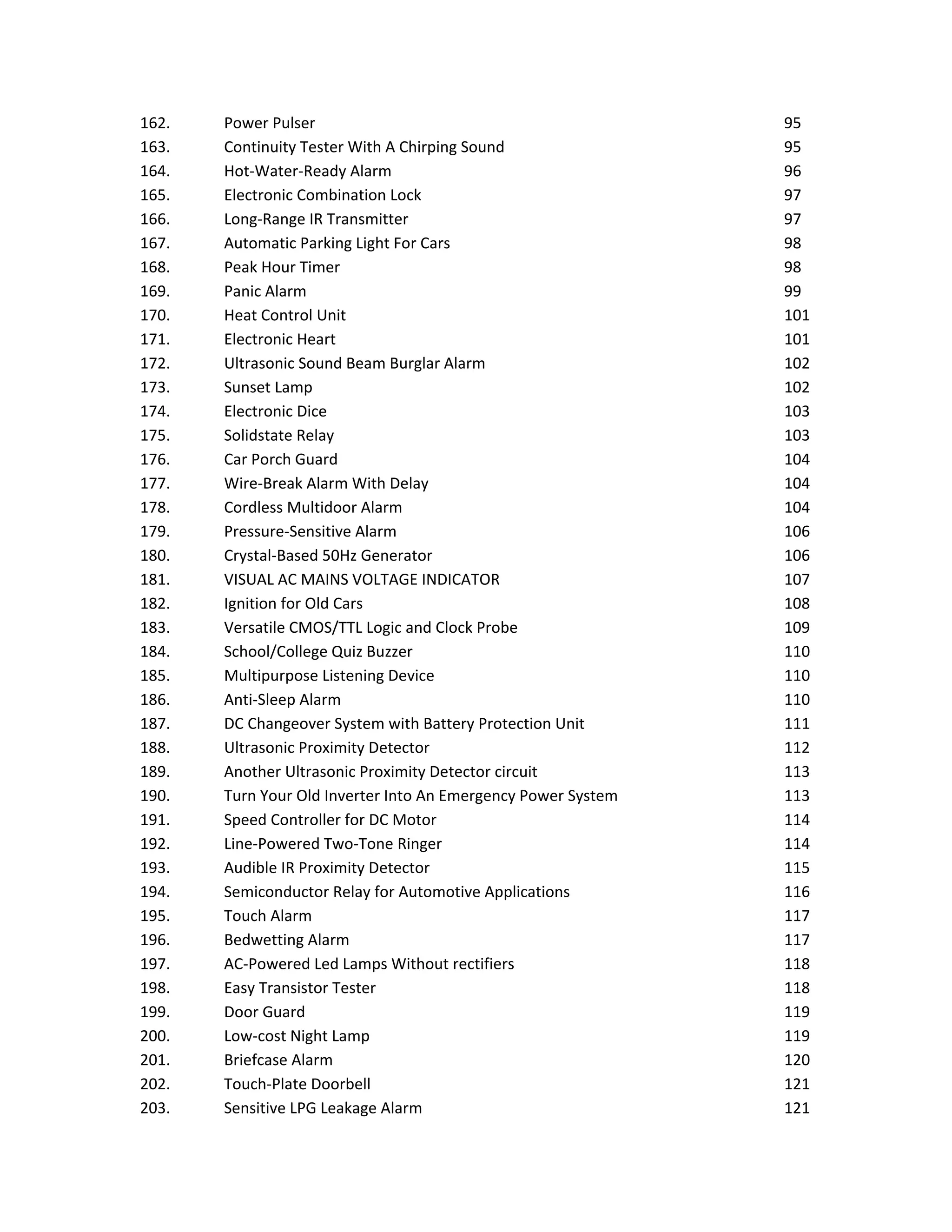 162. Power Pulser 95
163. Continuity Tester With A Chirping Sound 95
164. Hot-Water-Ready Alarm 96
165. Electronic Combination Lock 97
166. Long-Range IR Transmitter 97
167. Automatic Parking Light For Cars 98
168. Peak Hour Timer 98
169. Panic Alarm 99
170. Heat Control Unit 101
171. Electronic Heart 101
172. Ultrasonic Sound Beam Burglar Alarm 102
173. Sunset Lamp 102
174. Electronic Dice 103
175. Solidstate Relay 103
176. Car Porch Guard 104
177. Wire-Break Alarm With Delay 104
178. Cordless Multidoor Alarm 104
179. Pressure-Sensitive Alarm 106
180. Crystal-Based 50Hz Generator 106
181. VISUAL AC MAINS VOLTAGE INDICATOR 107
182. Ignition for Old Cars 108
183. Versatile CMOS/TTL Logic and Clock Probe 109
184. School/College Quiz Buzzer 110
185. Multipurpose Listening Device 110
186. Anti-Sleep Alarm 110
187. DC Changeover System with Battery Protection Unit 111
188. Ultrasonic Proximity Detector 112
189. Another Ultrasonic Proximity Detector circuit 113
190. Turn Your Old Inverter Into An Emergency Power System 113
191. Speed Controller for DC Motor 114
192. Line-Powered Two-Tone Ringer 114
193. Audible IR Proximity Detector 115
194. Semiconductor Relay for Automotive Applications 116
195. Touch Alarm 117
196. Bedwetting Alarm 117
197. AC-Powered Led Lamps Without rectifiers 118
198. Easy Transistor Tester 118
199. Door Guard 119
200. Low-cost Night Lamp 119
201. Briefcase Alarm 120
202. Touch-Plate Doorbell 121
203. Sensitive LPG Leakage Alarm 121
 