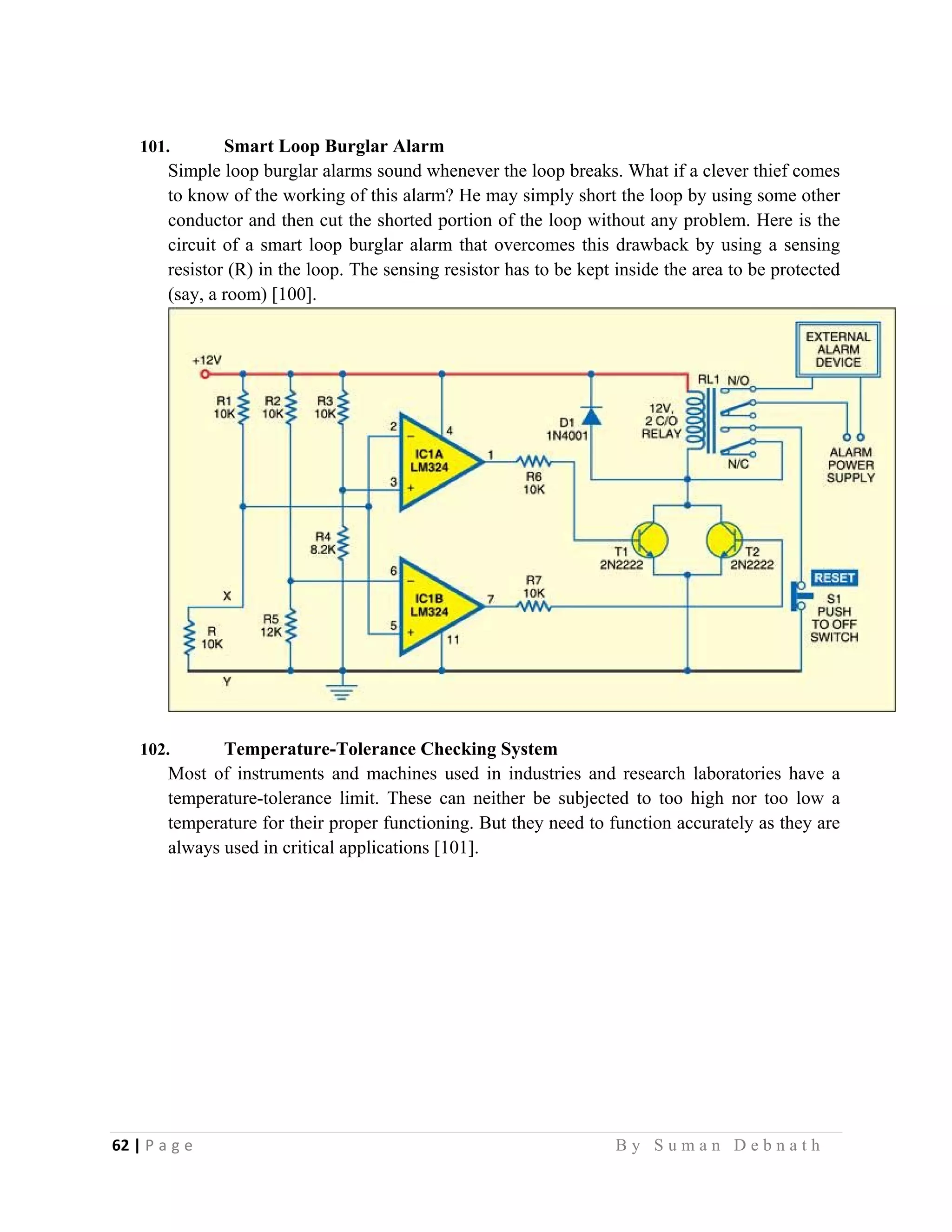 62 | P a g e                                                                                                   B y S u m a n D e b n a t h  
 
101. Smart Loop Burglar Alarm
Simple loop burglar alarms sound whenever the loop breaks. What if a clever thief comes
to know of the working of this alarm? He may simply short the loop by using some other
conductor and then cut the shorted portion of the loop without any problem. Here is the
circuit of a smart loop burglar alarm that overcomes this drawback by using a sensing
resistor (R) in the loop. The sensing resistor has to be kept inside the area to be protected
(say, a room) [100].
102. Temperature-Tolerance Checking System
Most of instruments and machines used in industries and research laboratories have a
temperature-tolerance limit. These can neither be subjected to too high nor too low a
temperature for their proper functioning. But they need to function accurately as they are
always used in critical applications [101].
 