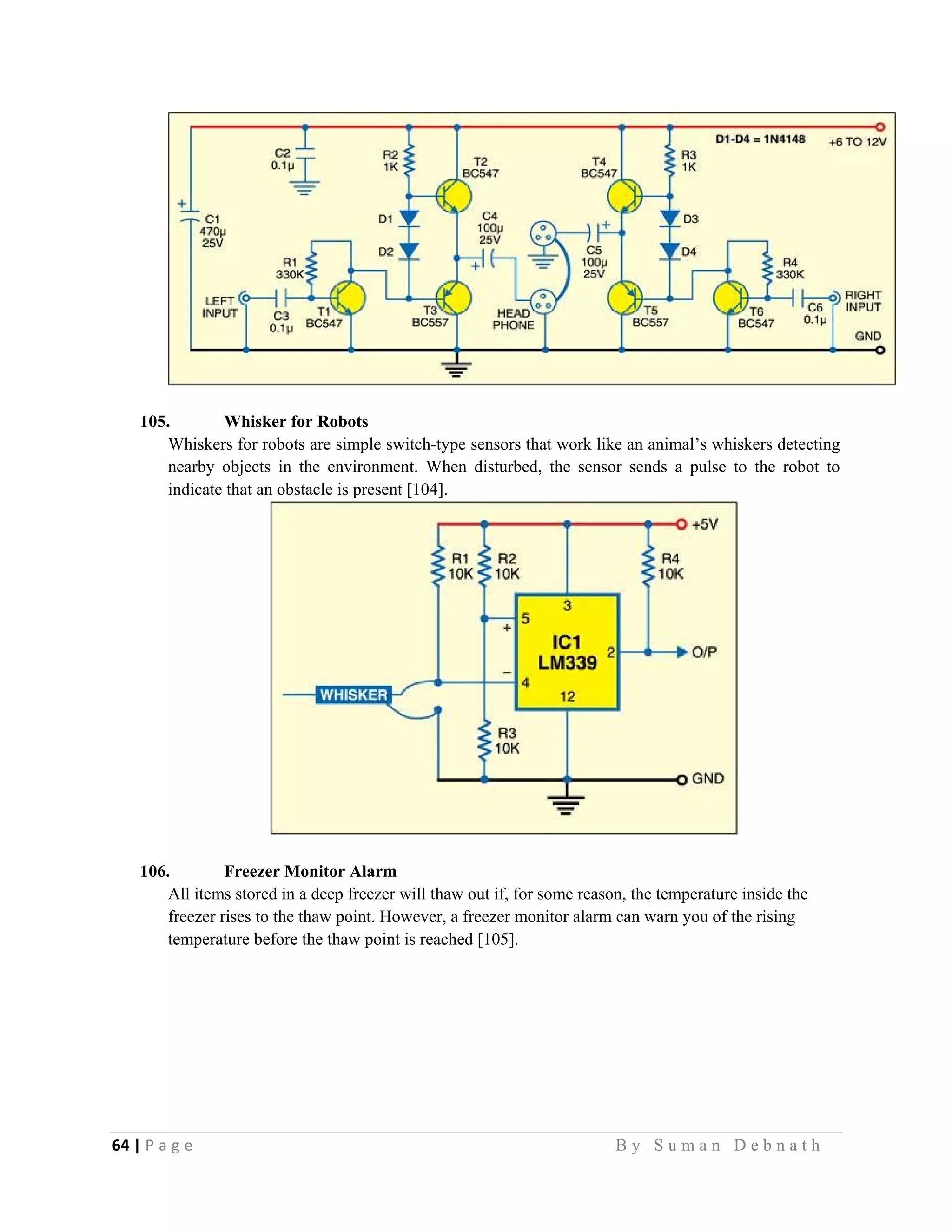 64 | P a g e                                                                                                   B y S u m a n D e b n a t h  
 
105. Whisker for Robots
Whiskers for robots are simple switch-type sensors that work like an animal’s whiskers detecting
nearby objects in the environment. When disturbed, the sensor sends a pulse to the robot to
indicate that an obstacle is present [104].
106. Freezer Monitor Alarm
All items stored in a deep freezer will thaw out if, for some reason, the temperature inside the
freezer rises to the thaw point. However, a freezer monitor alarm can warn you of the rising
temperature before the thaw point is reached [105].
 