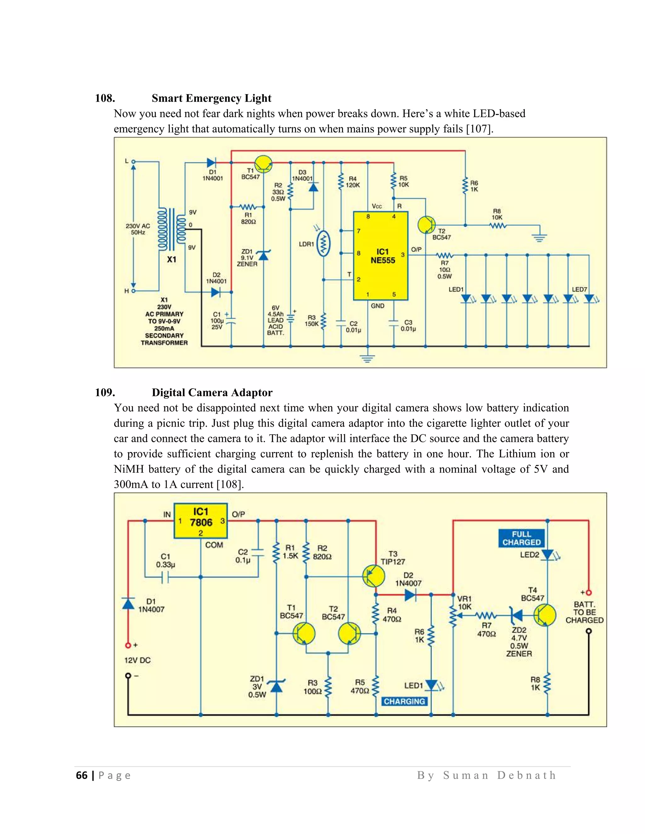 66 | P a g e                                                                                                   B y S u m a n D e b n a t h  
 
108. Smart Emergency Light
Now you need not fear dark nights when power breaks down. Here’s a white LED-based
emergency light that automatically turns on when mains power supply fails [107].
109. Digital Camera Adaptor
You need not be disappointed next time when your digital camera shows low battery indication
during a picnic trip. Just plug this digital camera adaptor into the cigarette lighter outlet of your
car and connect the camera to it. The adaptor will interface the DC source and the camera battery
to provide sufficient charging current to replenish the battery in one hour. The Lithium ion or
NiMH battery of the digital camera can be quickly charged with a nominal voltage of 5V and
300mA to 1A current [108].
 