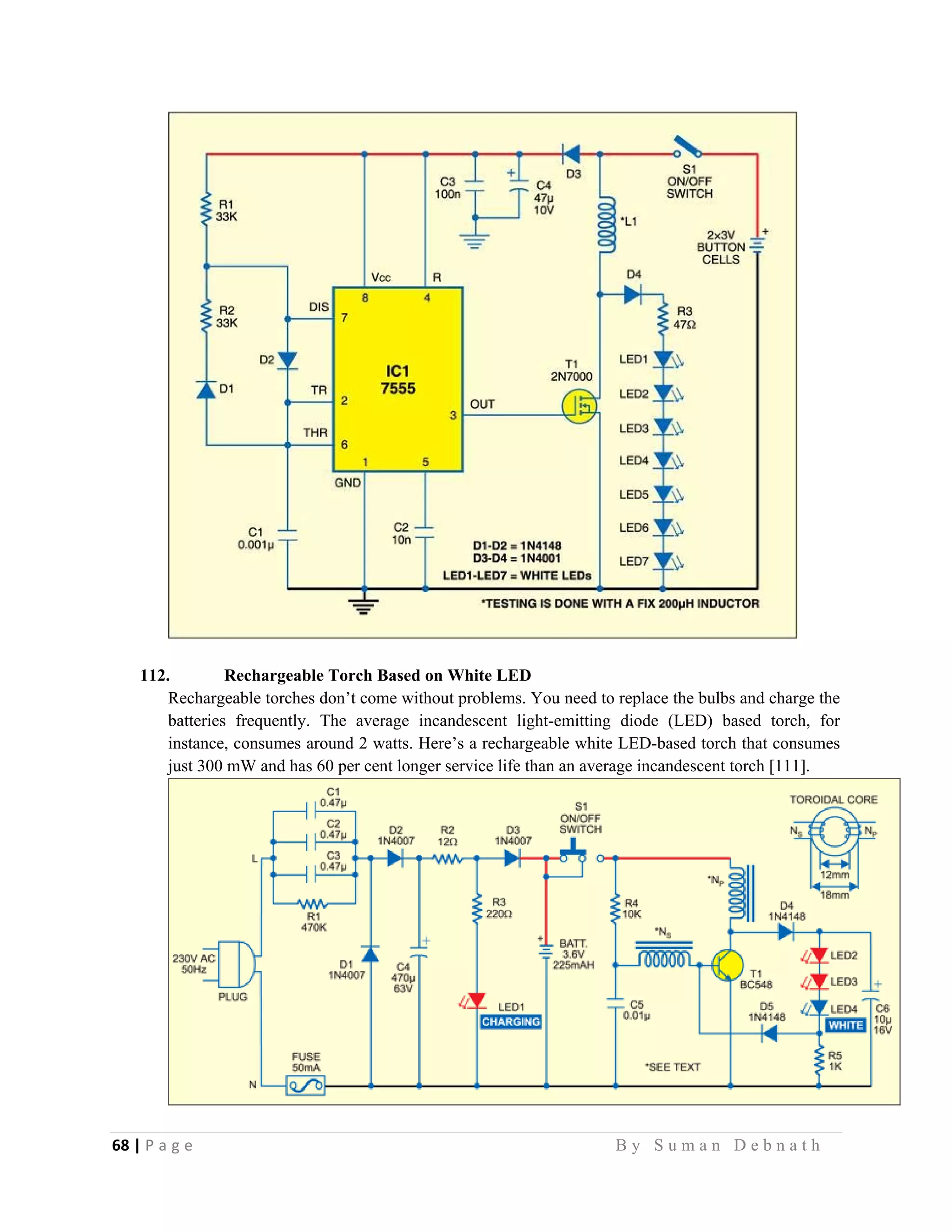 68 | P a g e                                                                                                   B y S u m a n D e b n a t h  
 
112. Rechargeable Torch Based on White LED
Rechargeable torches don’t come without problems. You need to replace the bulbs and charge the
batteries frequently. The average incandescent light-emitting diode (LED) based torch, for
instance, consumes around 2 watts. Here’s a rechargeable white LED-based torch that consumes
just 300 mW and has 60 per cent longer service life than an average incandescent torch [111].
 