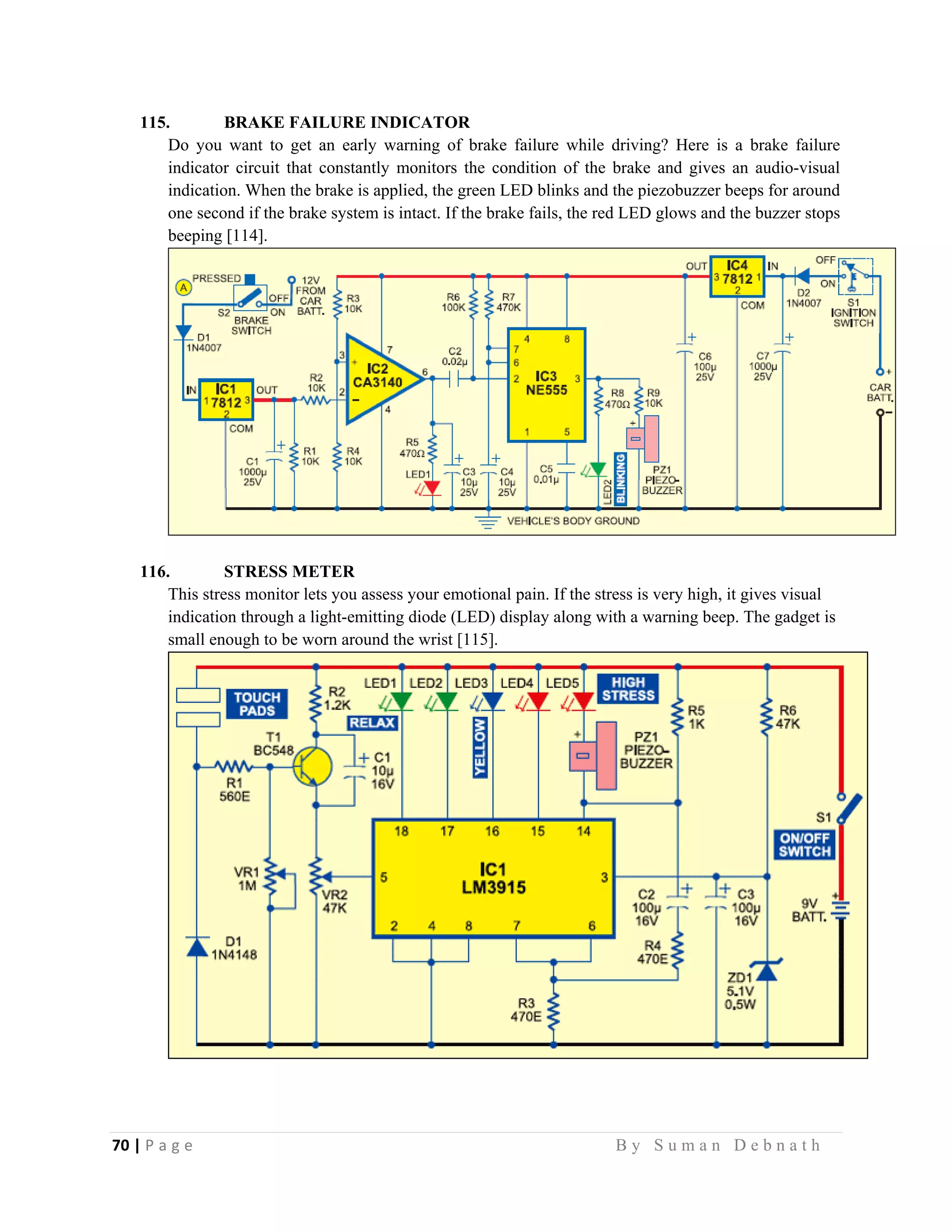 70 | P a g e                                                                                                   B y S u m a n D e b n a t h  
 
115. BRAKE FAILURE INDICATOR
Do you want to get an early warning of brake failure while driving? Here is a brake failure
indicator circuit that constantly monitors the condition of the brake and gives an audio-visual
indication. When the brake is applied, the green LED blinks and the piezobuzzer beeps for around
one second if the brake system is intact. If the brake fails, the red LED glows and the buzzer stops
beeping [114].
116. STRESS METER
This stress monitor lets you assess your emotional pain. If the stress is very high, it gives visual
indication through a light-emitting diode (LED) display along with a warning beep. The gadget is
small enough to be worn around the wrist [115].
 