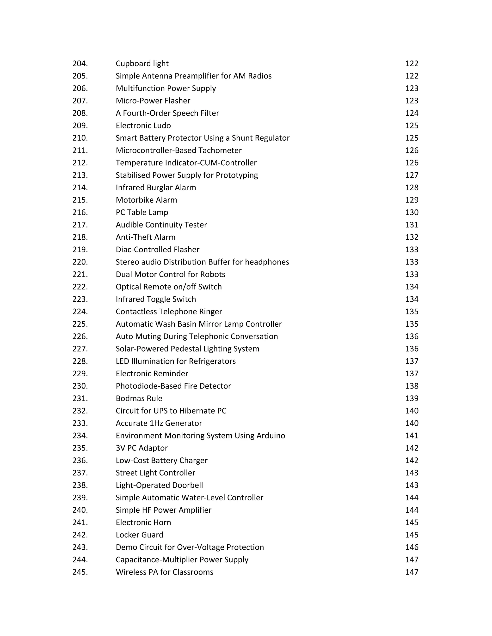 204. Cupboard light 122
205. Simple Antenna Preamplifier for AM Radios 122
206. Multifunction Power Supply 123
207. Micro-Power Flasher 123
208. A Fourth-Order Speech Filter 124
209. Electronic Ludo 125
210. Smart Battery Protector Using a Shunt Regulator 125
211. Microcontroller-Based Tachometer 126
212. Temperature Indicator-CUM-Controller 126
213. Stabilised Power Supply for Prototyping 127
214. Infrared Burglar Alarm 128
215. Motorbike Alarm 129
216. PC Table Lamp 130
217. Audible Continuity Tester 131
218. Anti-Theft Alarm 132
219. Diac-Controlled Flasher 133
220. Stereo audio Distribution Buffer for headphones 133
221. Dual Motor Control for Robots 133
222. Optical Remote on/off Switch 134
223. Infrared Toggle Switch 134
224. Contactless Telephone Ringer 135
225. Automatic Wash Basin Mirror Lamp Controller 135
226. Auto Muting During Telephonic Conversation 136
227. Solar-Powered Pedestal Lighting System 136
228. LED Illumination for Refrigerators 137
229. Electronic Reminder 137
230. Photodiode-Based Fire Detector 138
231. Bodmas Rule 139
232. Circuit for UPS to Hibernate PC 140
233. Accurate 1Hz Generator 140
234. Environment Monitoring System Using Arduino 141
235. 3V PC Adaptor 142
236. Low-Cost Battery Charger 142
237. Street Light Controller 143
238. Light-Operated Doorbell 143
239. Simple Automatic Water-Level Controller 144
240. Simple HF Power Amplifier 144
241. Electronic Horn 145
242. Locker Guard 145
243. Demo Circuit for Over-Voltage Protection 146
244. Capacitance-Multiplier Power Supply 147
245. Wireless PA for Classrooms 147
 