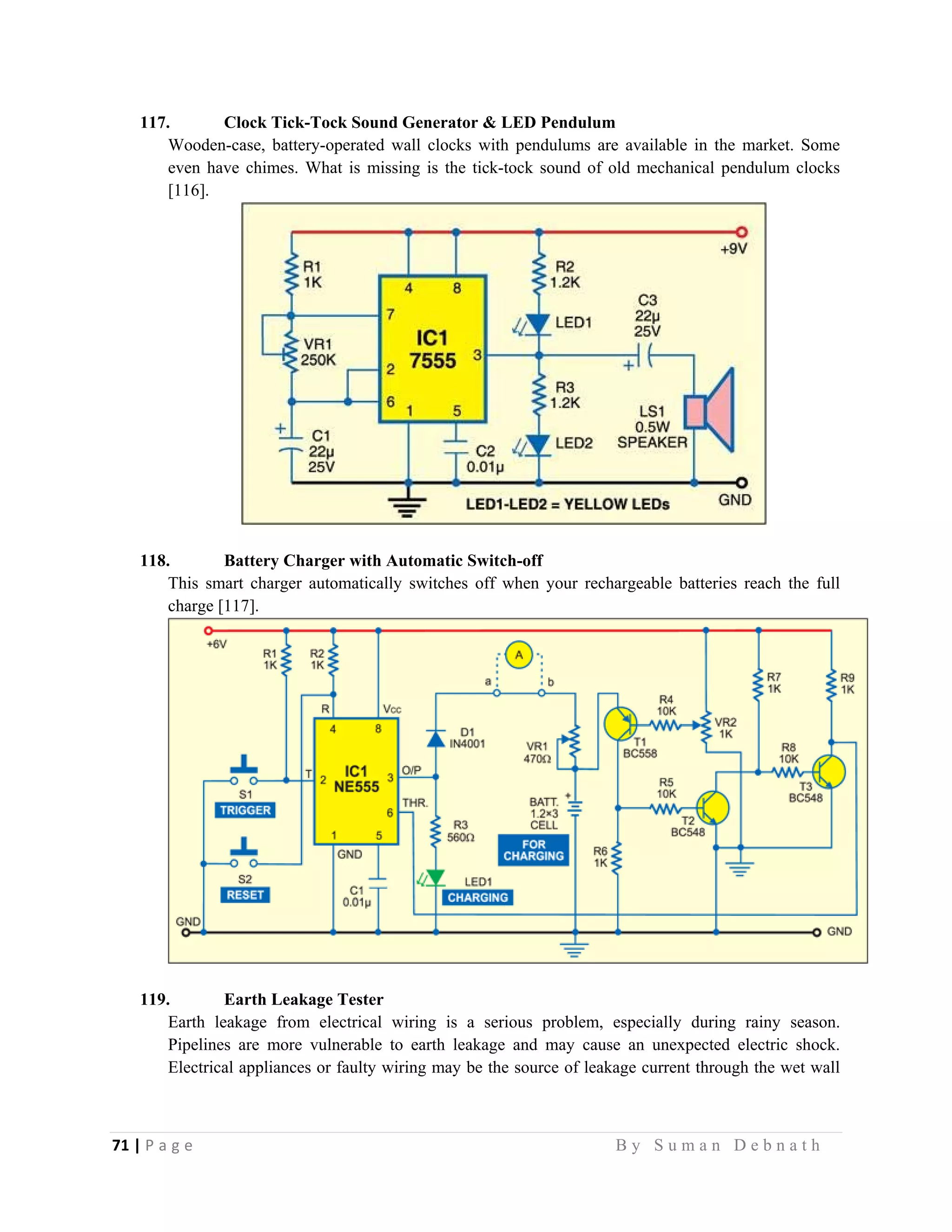 71 | P a g e                                                                                                   B y S u m a n D e b n a t h  
 
117. Clock Tick-Tock Sound Generator & LED Pendulum
Wooden-case, battery-operated wall clocks with pendulums are available in the market. Some
even have chimes. What is missing is the tick-tock sound of old mechanical pendulum clocks
[116].
118. Battery Charger with Automatic Switch-off
This smart charger automatically switches off when your rechargeable batteries reach the full
charge [117].
119. Earth Leakage Tester
Earth leakage from electrical wiring is a serious problem, especially during rainy season.
Pipelines are more vulnerable to earth leakage and may cause an unexpected electric shock.
Electrical appliances or faulty wiring may be the source of leakage current through the wet wall
 