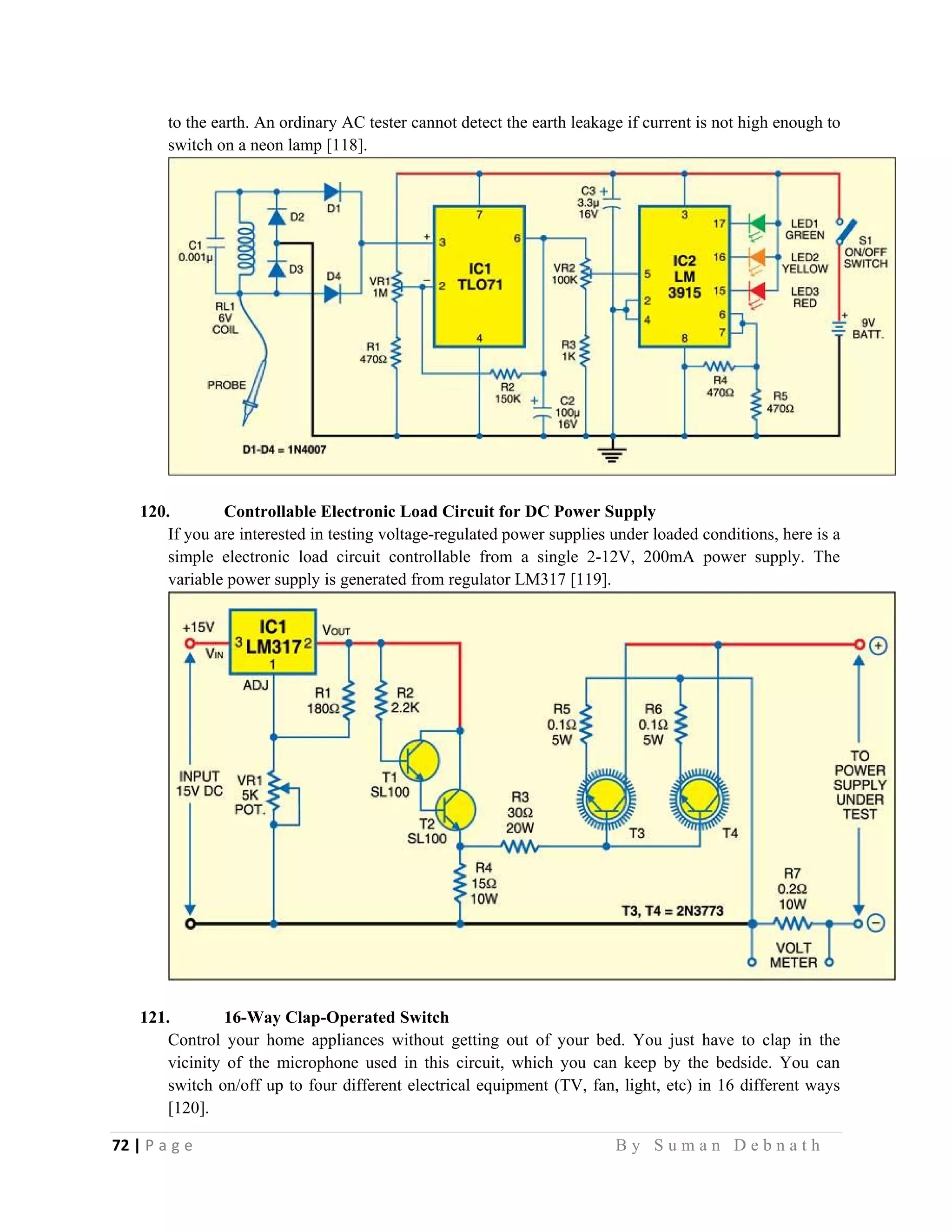 72 | P a g e                                                                                                   B y S u m a n D e b n a t h  
 
to the earth. An ordinary AC tester cannot detect the earth leakage if current is not high enough to
switch on a neon lamp [118].
120. Controllable Electronic Load Circuit for DC Power Supply
If you are interested in testing voltage-regulated power supplies under loaded conditions, here is a
simple electronic load circuit controllable from a single 2-12V, 200mA power supply. The
variable power supply is generated from regulator LM317 [119].
121. 16-Way Clap-Operated Switch
Control your home appliances without getting out of your bed. You just have to clap in the
vicinity of the microphone used in this circuit, which you can keep by the bedside. You can
switch on/off up to four different electrical equipment (TV, fan, light, etc) in 16 different ways
[120].
 