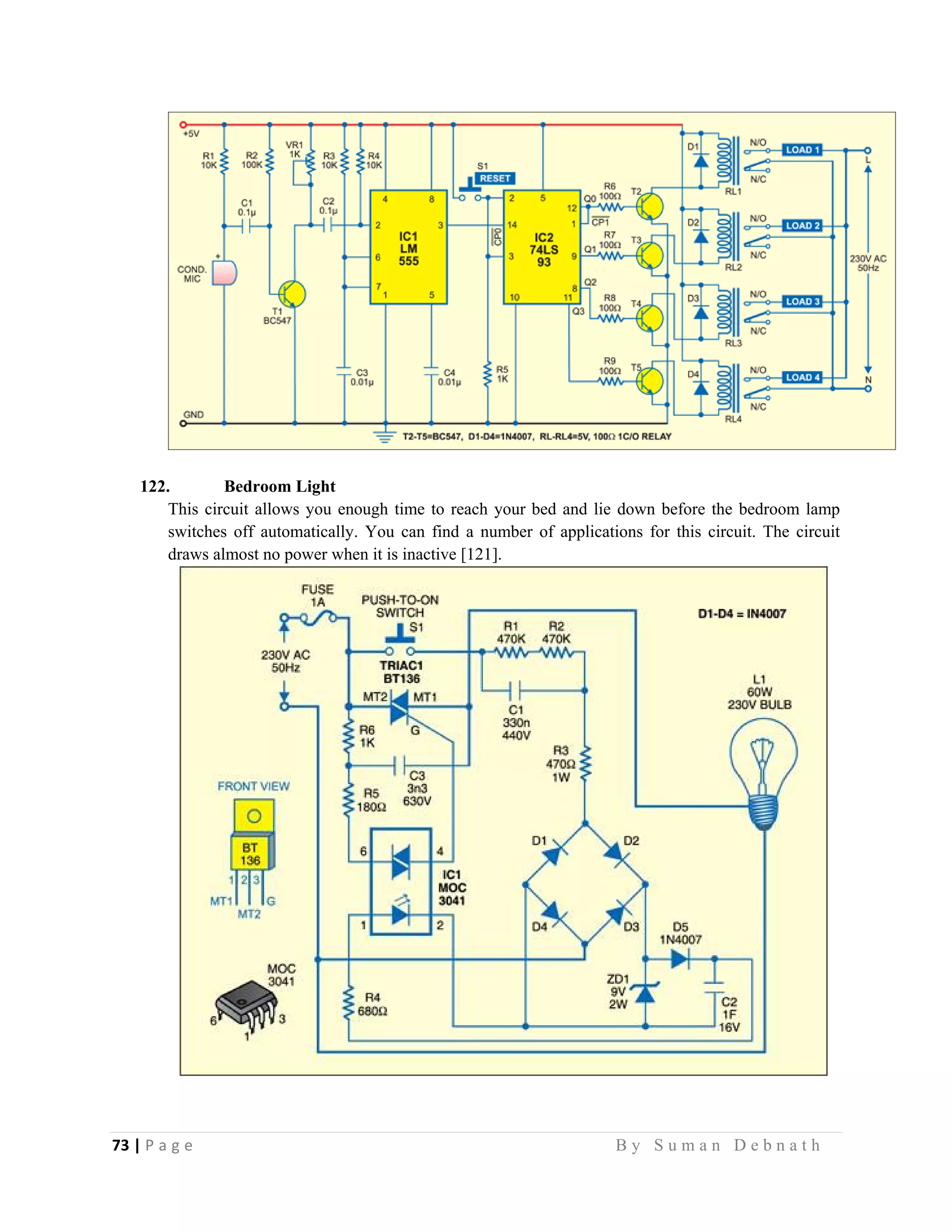 73 | P a g e                                                                                                   B y S u m a n D e b n a t h  
 
122. Bedroom Light
This circuit allows you enough time to reach your bed and lie down before the bedroom lamp
switches off automatically. You can find a number of applications for this circuit. The circuit
draws almost no power when it is inactive [121].
 