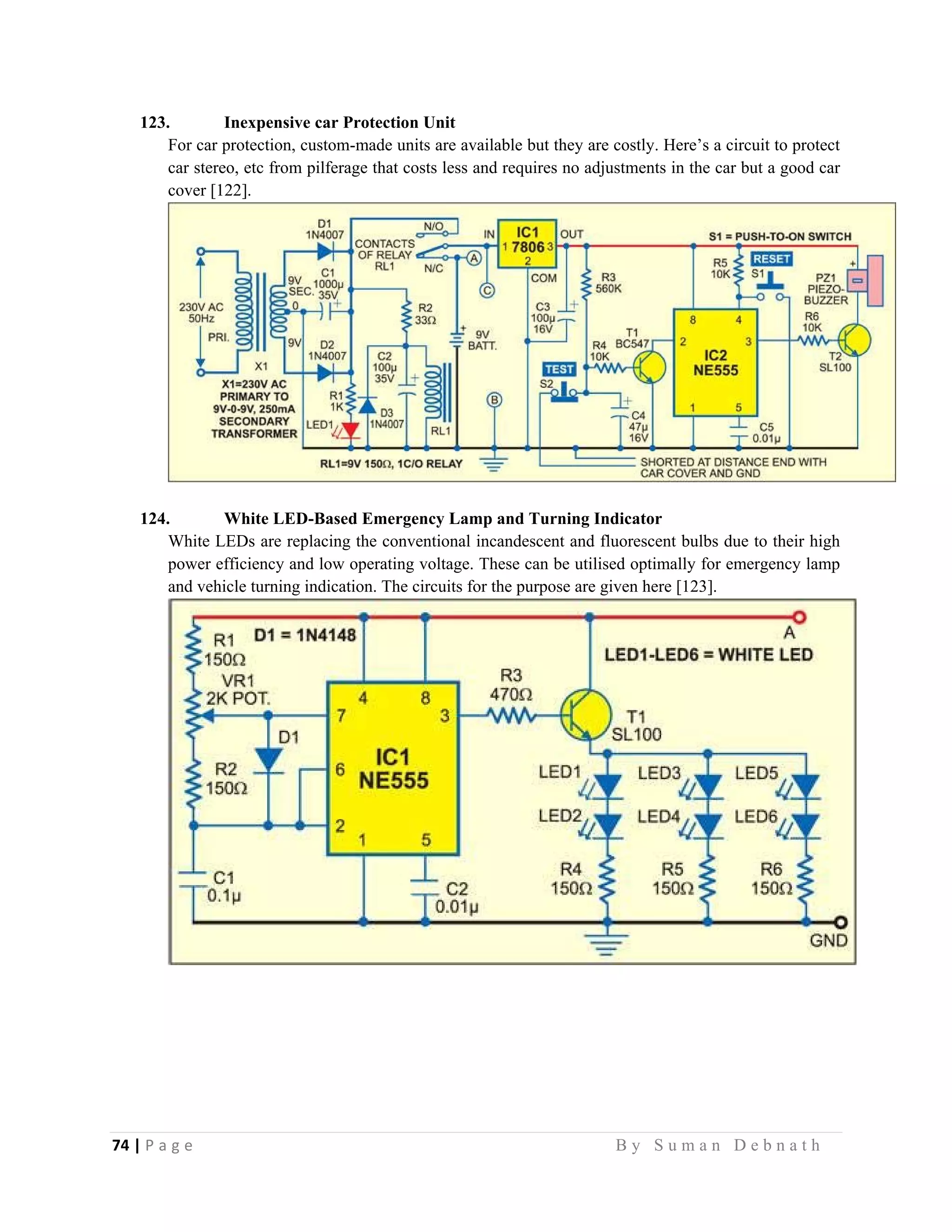 74 | P a g e                                                                                                   B y S u m a n D e b n a t h  
 
123. Inexpensive car Protection Unit
For car protection, custom-made units are available but they are costly. Here’s a circuit to protect
car stereo, etc from pilferage that costs less and requires no adjustments in the car but a good car
cover [122].
124. White LED-Based Emergency Lamp and Turning Indicator
White LEDs are replacing the conventional incandescent and fluorescent bulbs due to their high
power efficiency and low operating voltage. These can be utilised optimally for emergency lamp
and vehicle turning indication. The circuits for the purpose are given here [123].
 