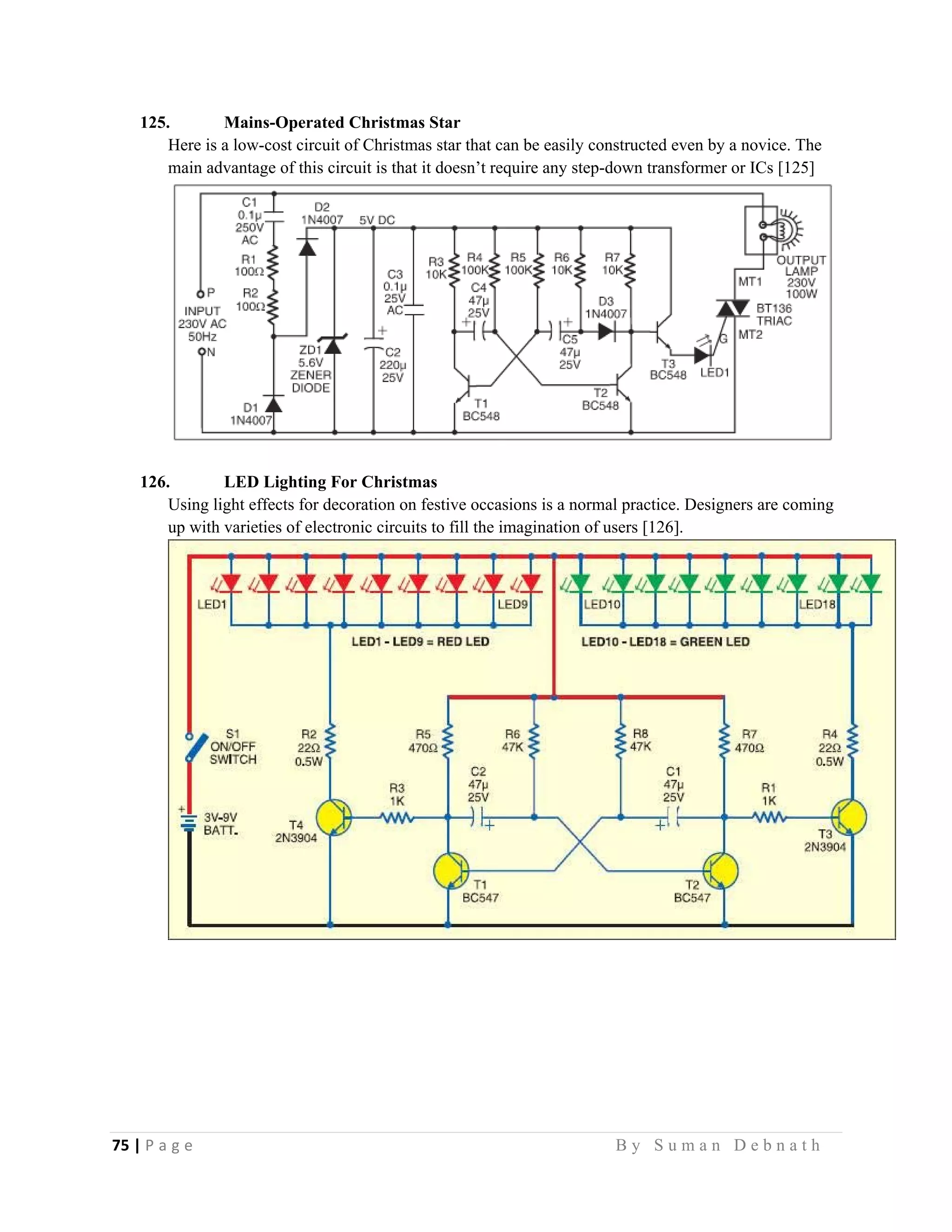 75 | P a g e                                                                                                   B y S u m a n D e b n a t h  
 
125. Mains-Operated Christmas Star
Here is a low-cost circuit of Christmas star that can be easily constructed even by a novice. The
main advantage of this circuit is that it doesn’t require any step-down transformer or ICs [125]
126. LED Lighting For Christmas
Using light effects for decoration on festive occasions is a normal practice. Designers are coming
up with varieties of electronic circuits to fill the imagination of users [126].
 