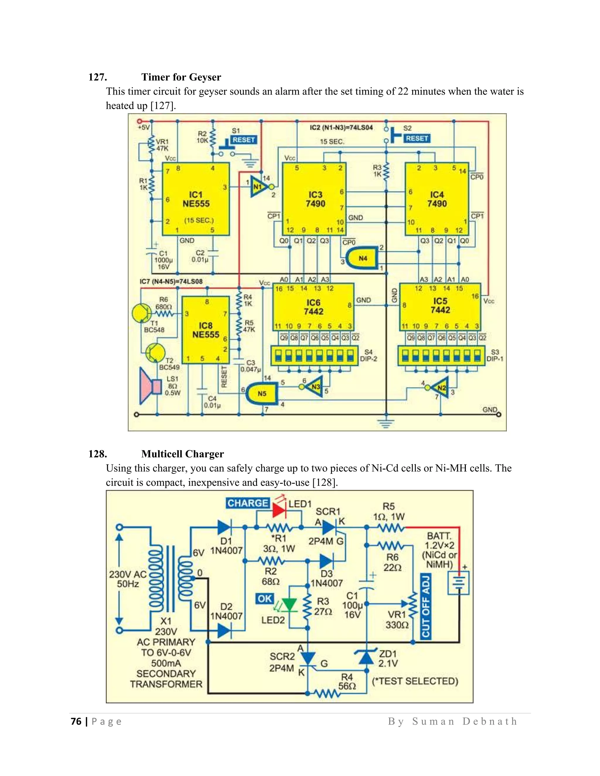 76 | P a g e                                                                                                   B y S u m a n D e b n a t h  
 
127. Timer for Geyser
This timer circuit for geyser sounds an alarm after the set timing of 22 minutes when the water is
heated up [127].
128. Multicell Charger
Using this charger, you can safely charge up to two pieces of Ni-Cd cells or Ni-MH cells. The
circuit is compact, inexpensive and easy-to-use [128].
 