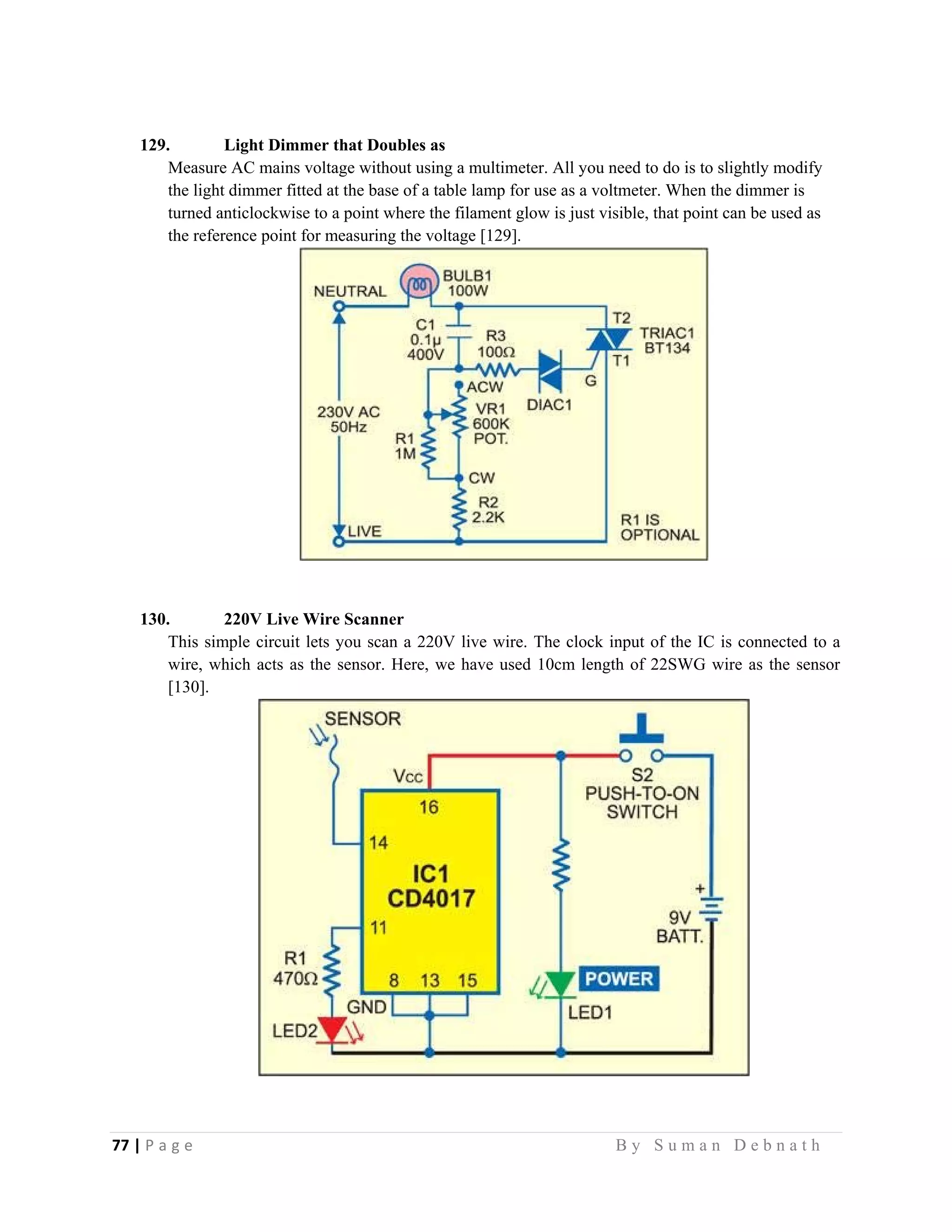 77 | P a g e                                                                                                   B y S u m a n D e b n a t h  
 
129. Light Dimmer that Doubles as
Measure AC mains voltage without using a multimeter. All you need to do is to slightly modify
the light dimmer fitted at the base of a table lamp for use as a voltmeter. When the dimmer is
turned anticlockwise to a point where the filament glow is just visible, that point can be used as
the reference point for measuring the voltage [129].
130. 220V Live Wire Scanner
This simple circuit lets you scan a 220V live wire. The clock input of the IC is connected to a
wire, which acts as the sensor. Here, we have used 10cm length of 22SWG wire as the sensor
[130].
 