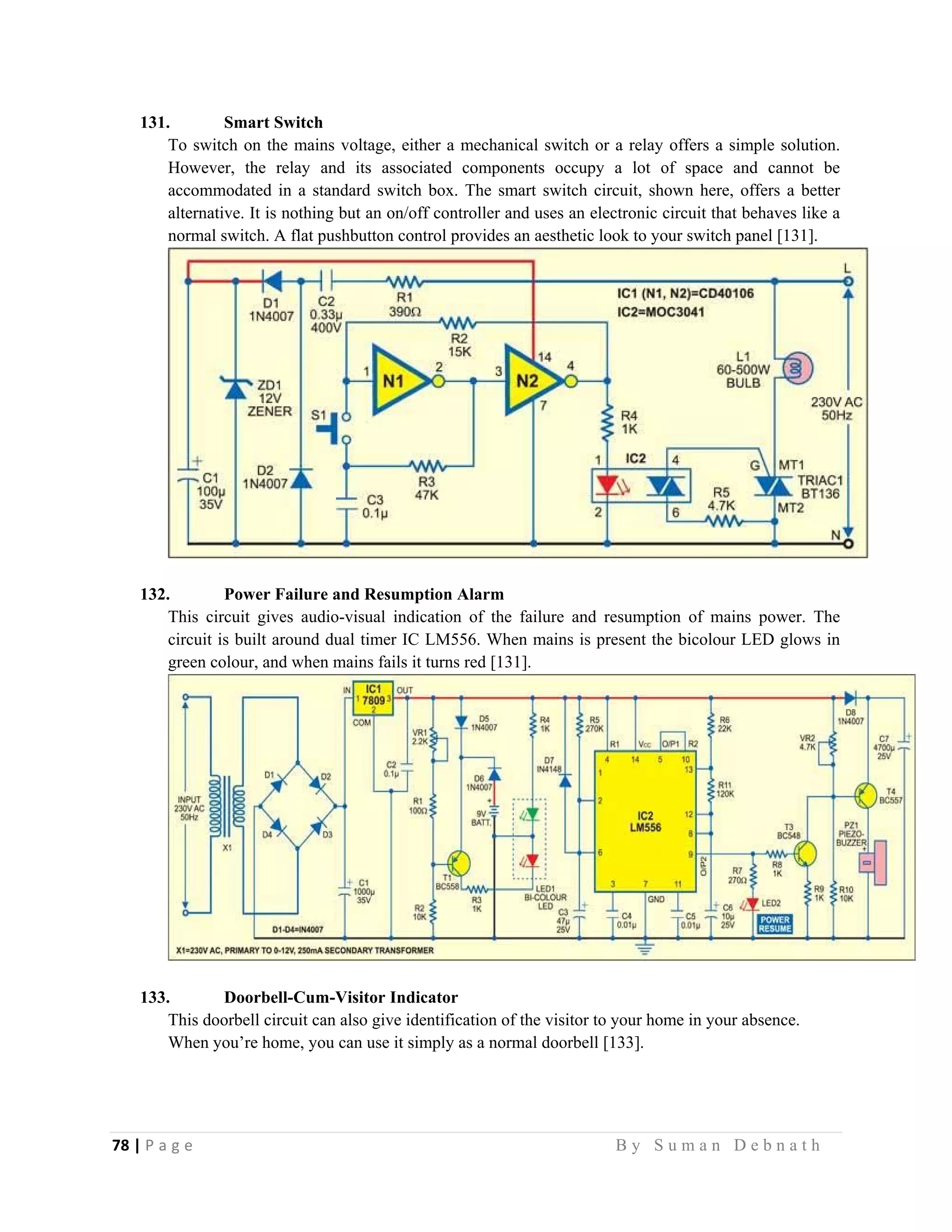 78 | P a g e                                                                                                   B y S u m a n D e b n a t h  
 
131. Smart Switch
To switch on the mains voltage, either a mechanical switch or a relay offers a simple solution.
However, the relay and its associated components occupy a lot of space and cannot be
accommodated in a standard switch box. The smart switch circuit, shown here, offers a better
alternative. It is nothing but an on/off controller and uses an electronic circuit that behaves like a
normal switch. A flat pushbutton control provides an aesthetic look to your switch panel [131].
132. Power Failure and Resumption Alarm
This circuit gives audio-visual indication of the failure and resumption of mains power. The
circuit is built around dual timer IC LM556. When mains is present the bicolour LED glows in
green colour, and when mains fails it turns red [131].
133. Doorbell-Cum-Visitor Indicator
This doorbell circuit can also give identification of the visitor to your home in your absence.
When you’re home, you can use it simply as a normal doorbell [133].
 