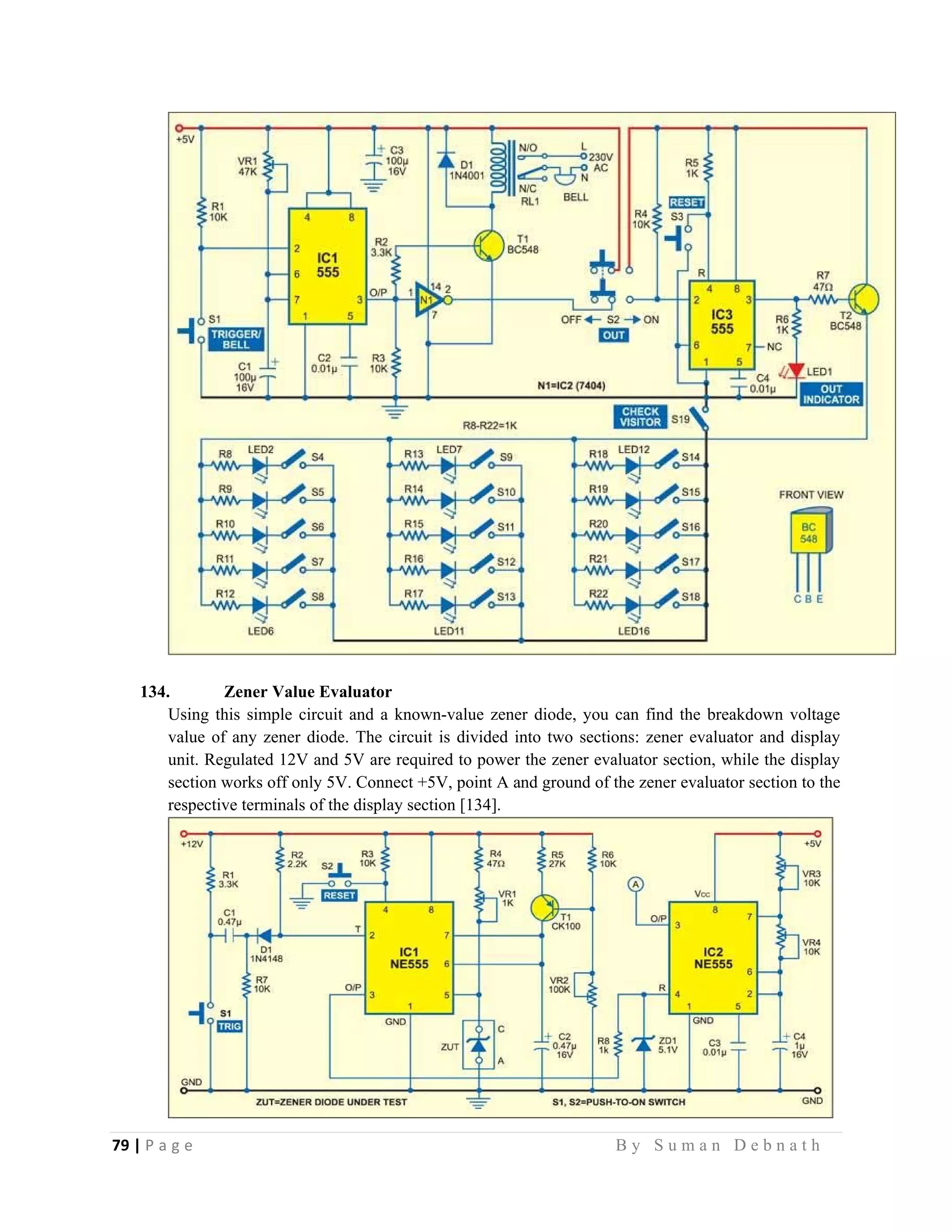 79 | P a g e                                                                                                   B y S u m a n D e b n a t h  
 
134. Zener Value Evaluator
Using this simple circuit and a known-value zener diode, you can find the breakdown voltage
value of any zener diode. The circuit is divided into two sections: zener evaluator and display
unit. Regulated 12V and 5V are required to power the zener evaluator section, while the display
section works off only 5V. Connect +5V, point A and ground of the zener evaluator section to the
respective terminals of the display section [134].
 