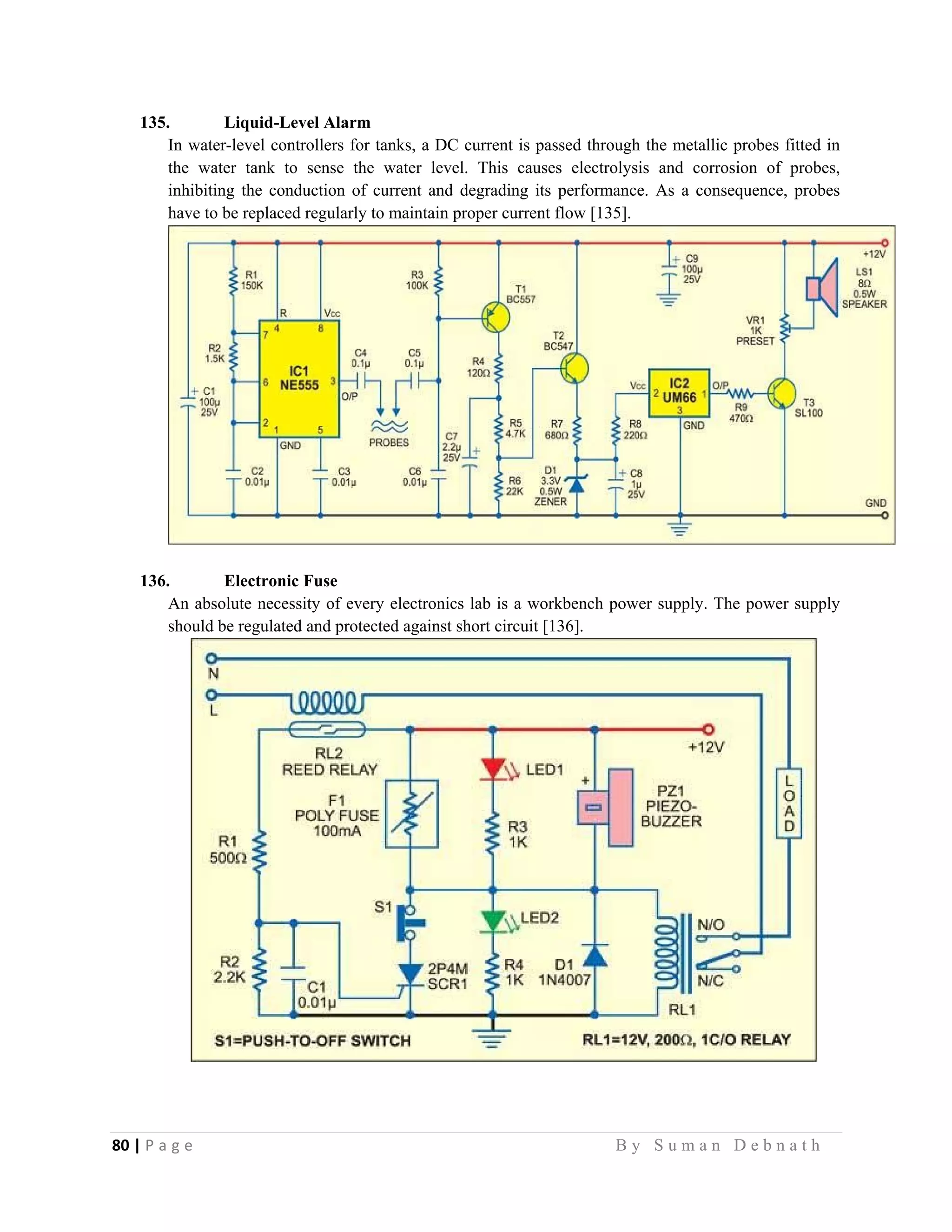 80 | P a g e                                                                                                   B y S u m a n D e b n a t h  
 
135. Liquid-Level Alarm
In water-level controllers for tanks, a DC current is passed through the metallic probes fitted in
the water tank to sense the water level. This causes electrolysis and corrosion of probes,
inhibiting the conduction of current and degrading its performance. As a consequence, probes
have to be replaced regularly to maintain proper current flow [135].
136. Electronic Fuse
An absolute necessity of every electronics lab is a workbench power supply. The power supply
should be regulated and protected against short circuit [136].
 