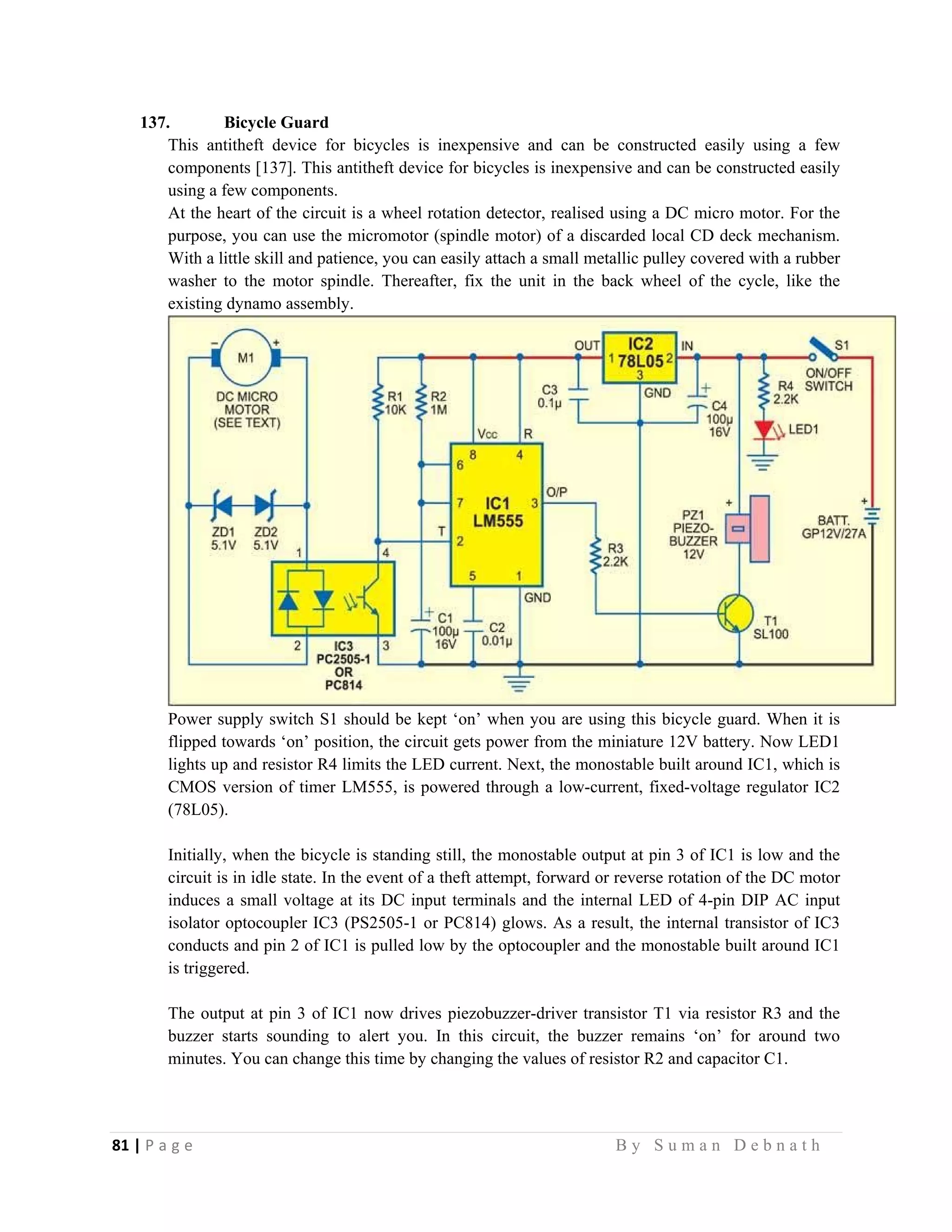 81 | P a g e                                                                                                   B y S u m a n D e b n a t h  
 
137. Bicycle Guard
This antitheft device for bicycles is inexpensive and can be constructed easily using a few
components [137]. This antitheft device for bicycles is inexpensive and can be constructed easily
using a few components.
At the heart of the circuit is a wheel rotation detector, realised using a DC micro motor. For the
purpose, you can use the micromotor (spindle motor) of a discarded local CD deck mechanism.
With a little skill and patience, you can easily attach a small metallic pulley covered with a rubber
washer to the motor spindle. Thereafter, fix the unit in the back wheel of the cycle, like the
existing dynamo assembly.
Power supply switch S1 should be kept ‘on’ when you are using this bicycle guard. When it is
flipped towards ‘on’ position, the circuit gets power from the miniature 12V battery. Now LED1
lights up and resistor R4 limits the LED current. Next, the monostable built around IC1, which is
CMOS version of timer LM555, is powered through a low-current, fixed-voltage regulator IC2
(78L05).
Initially, when the bicycle is standing still, the monostable output at pin 3 of IC1 is low and the
circuit is in idle state. In the event of a theft attempt, forward or reverse rotation of the DC motor
induces a small voltage at its DC input terminals and the internal LED of 4-pin DIP AC input
isolator optocoupler IC3 (PS2505-1 or PC814) glows. As a result, the internal transistor of IC3
conducts and pin 2 of IC1 is pulled low by the optocoupler and the monostable built around IC1
is triggered.
The output at pin 3 of IC1 now drives piezobuzzer-driver transistor T1 via resistor R3 and the
buzzer starts sounding to alert you. In this circuit, the buzzer remains ‘on’ for around two
minutes. You can change this time by changing the values of resistor R2 and capacitor C1.
 