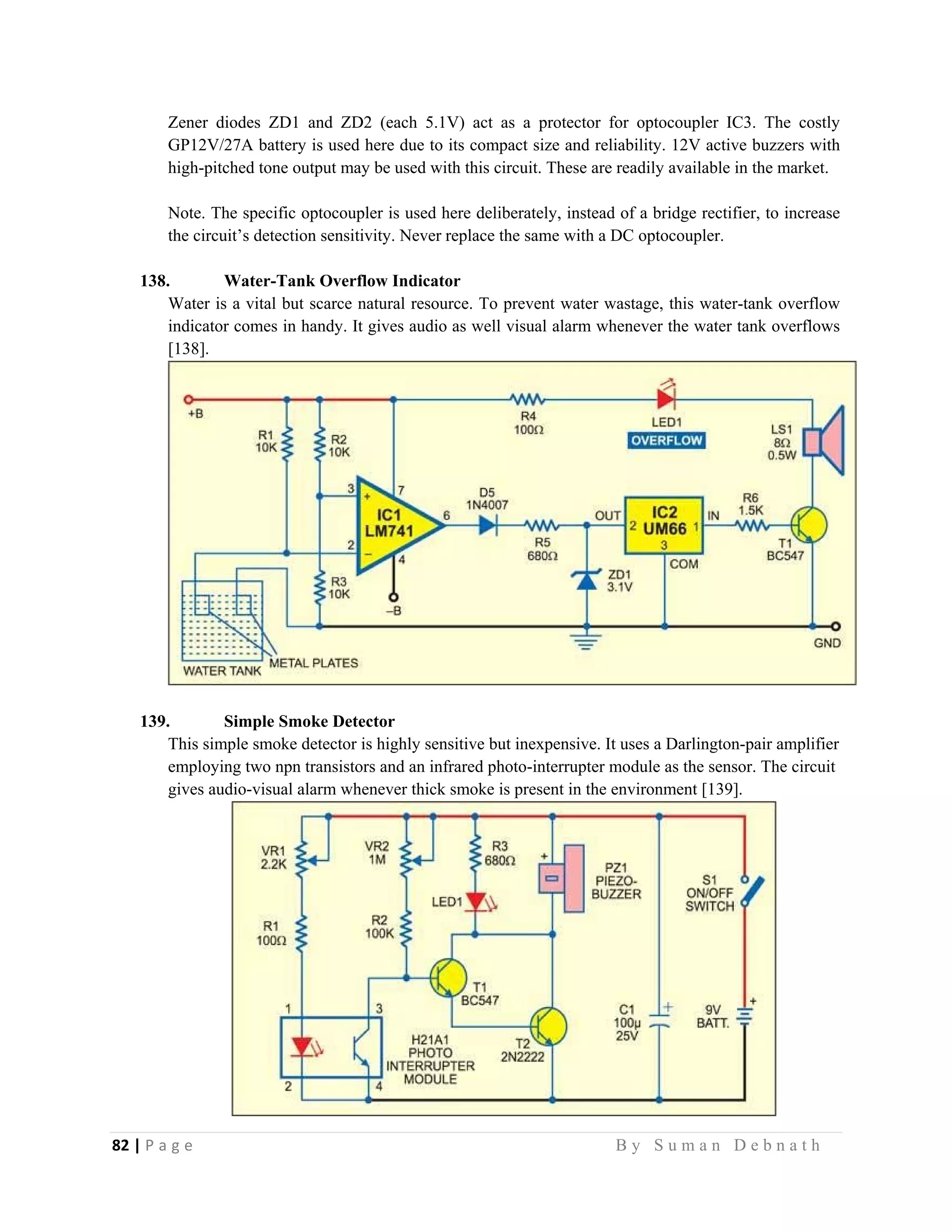 82 | P a g e                                                                                                   B y S u m a n D e b n a t h  
 
Zener diodes ZD1 and ZD2 (each 5.1V) act as a protector for optocoupler IC3. The costly
GP12V/27A battery is used here due to its compact size and reliability. 12V active buzzers with
high-pitched tone output may be used with this circuit. These are readily available in the market.
Note. The specific optocoupler is used here deliberately, instead of a bridge rectifier, to increase
the circuit’s detection sensitivity. Never replace the same with a DC optocoupler.
138. Water-Tank Overflow Indicator
Water is a vital but scarce natural resource. To prevent water wastage, this water-tank overflow
indicator comes in handy. It gives audio as well visual alarm whenever the water tank overflows
[138].
139. Simple Smoke Detector
This simple smoke detector is highly sensitive but inexpensive. It uses a Darlington-pair amplifier
employing two npn transistors and an infrared photo-interrupter module as the sensor. The circuit
gives audio-visual alarm whenever thick smoke is present in the environment [139].
 