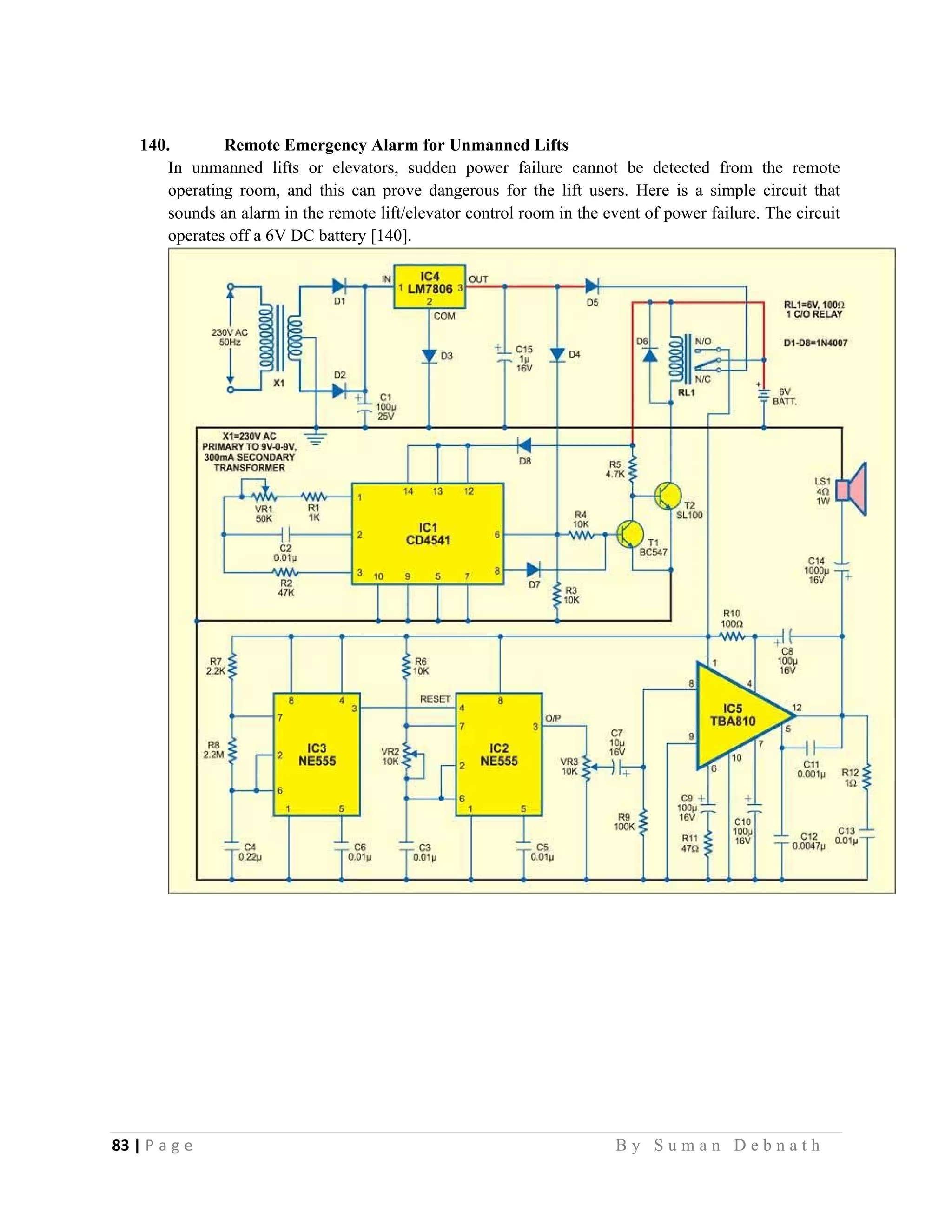 83 | P a g e                                                                                                   B y S u m a n D e b n a t h  
 
140. Remote Emergency Alarm for Unmanned Lifts
In unmanned lifts or elevators, sudden power failure cannot be detected from the remote
operating room, and this can prove dangerous for the lift users. Here is a simple circuit that
sounds an alarm in the remote lift/elevator control room in the event of power failure. The circuit
operates off a 6V DC battery [140].
 