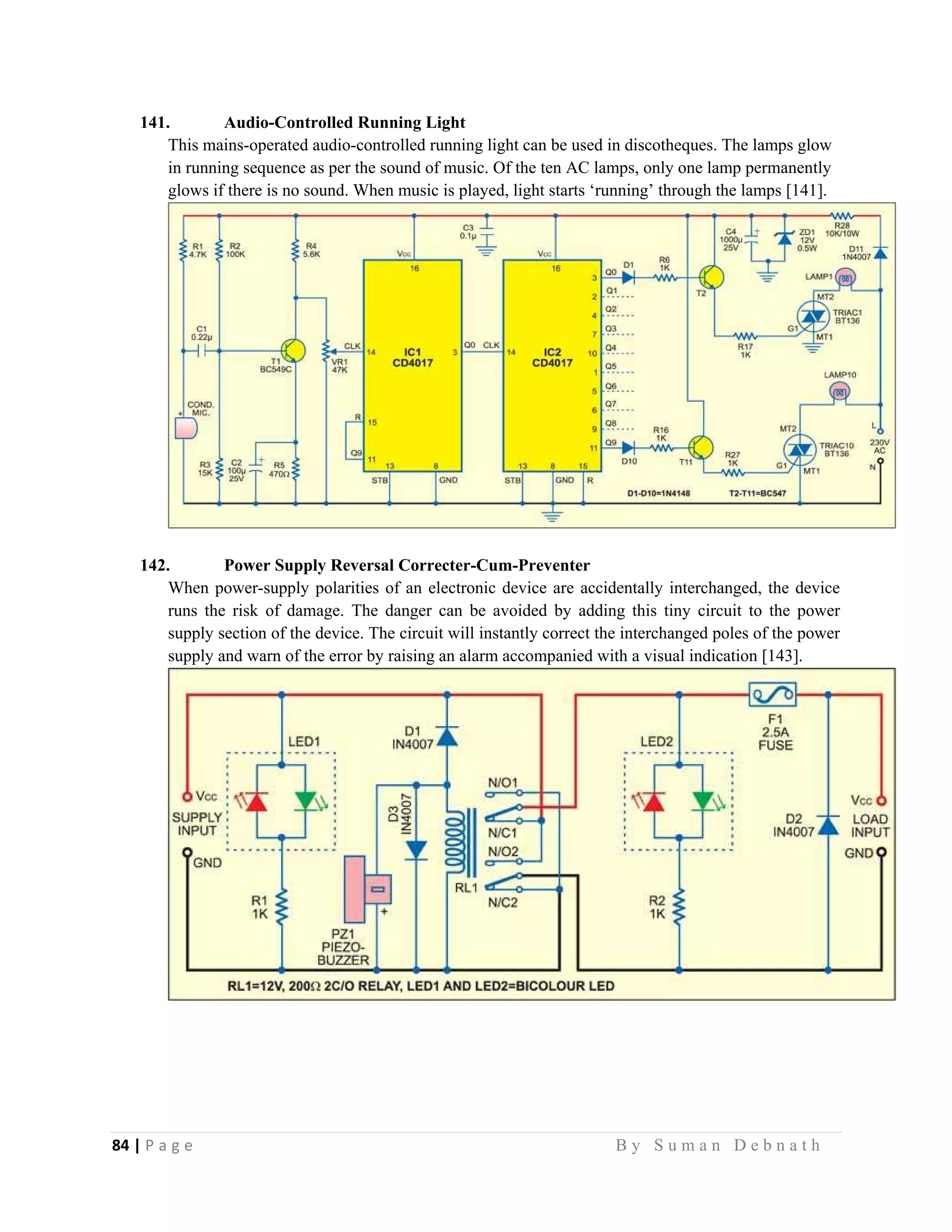 84 | P a g e                                                                                                   B y S u m a n D e b n a t h  
 
141. Audio-Controlled Running Light
This mains-operated audio-controlled running light can be used in discotheques. The lamps glow
in running sequence as per the sound of music. Of the ten AC lamps, only one lamp permanently
glows if there is no sound. When music is played, light starts ‘running’ through the lamps [141].
142. Power Supply Reversal Correcter-Cum-Preventer
When power-supply polarities of an electronic device are accidentally interchanged, the device
runs the risk of damage. The danger can be avoided by adding this tiny circuit to the power
supply section of the device. The circuit will instantly correct the interchanged poles of the power
supply and warn of the error by raising an alarm accompanied with a visual indication [143].
 