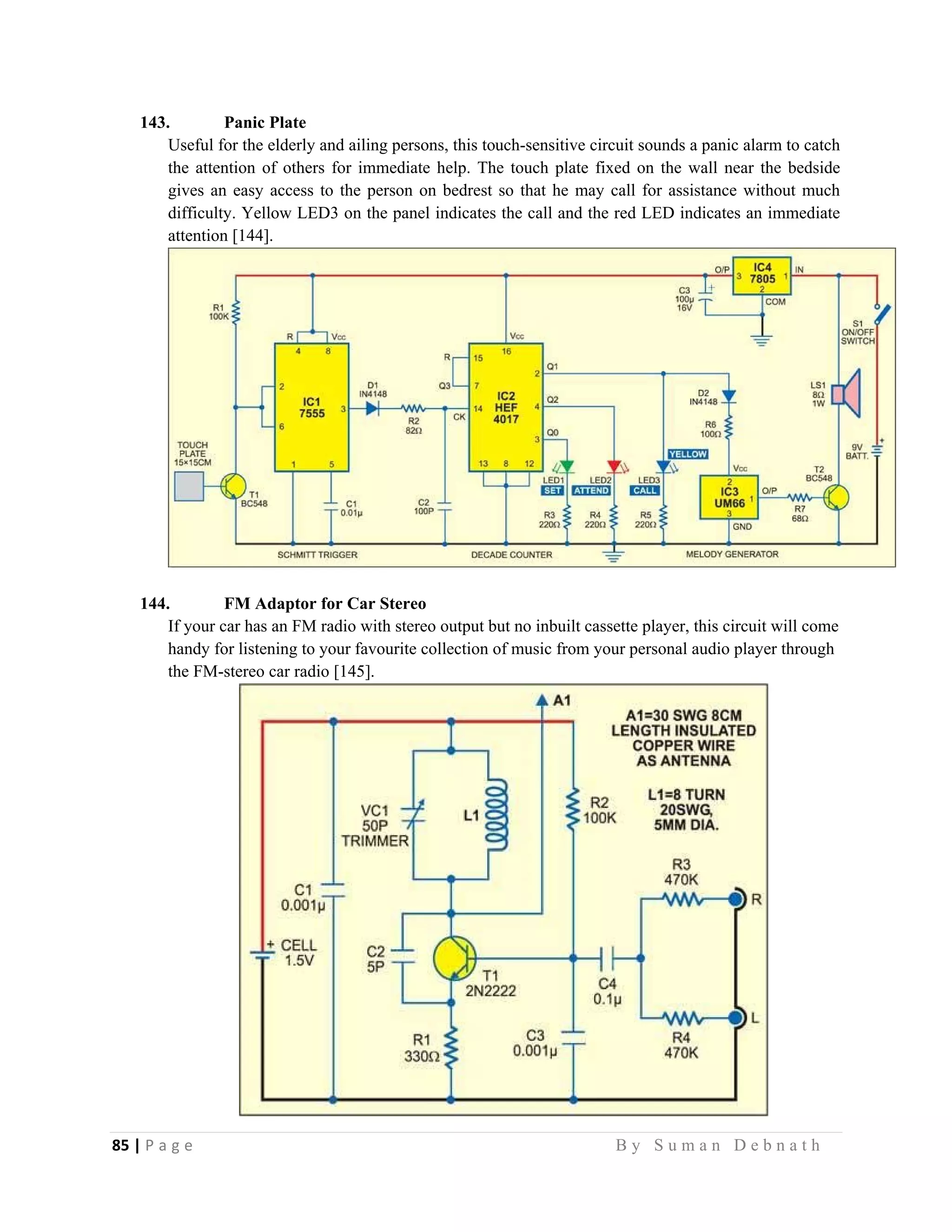 85 | P a g e                                                                                                   B y S u m a n D e b n a t h  
 
143. Panic Plate
Useful for the elderly and ailing persons, this touch-sensitive circuit sounds a panic alarm to catch
the attention of others for immediate help. The touch plate fixed on the wall near the bedside
gives an easy access to the person on bedrest so that he may call for assistance without much
difficulty. Yellow LED3 on the panel indicates the call and the red LED indicates an immediate
attention [144].
144. FM Adaptor for Car Stereo
If your car has an FM radio with stereo output but no inbuilt cassette player, this circuit will come
handy for listening to your favourite collection of music from your personal audio player through
the FM-stereo car radio [145].
 