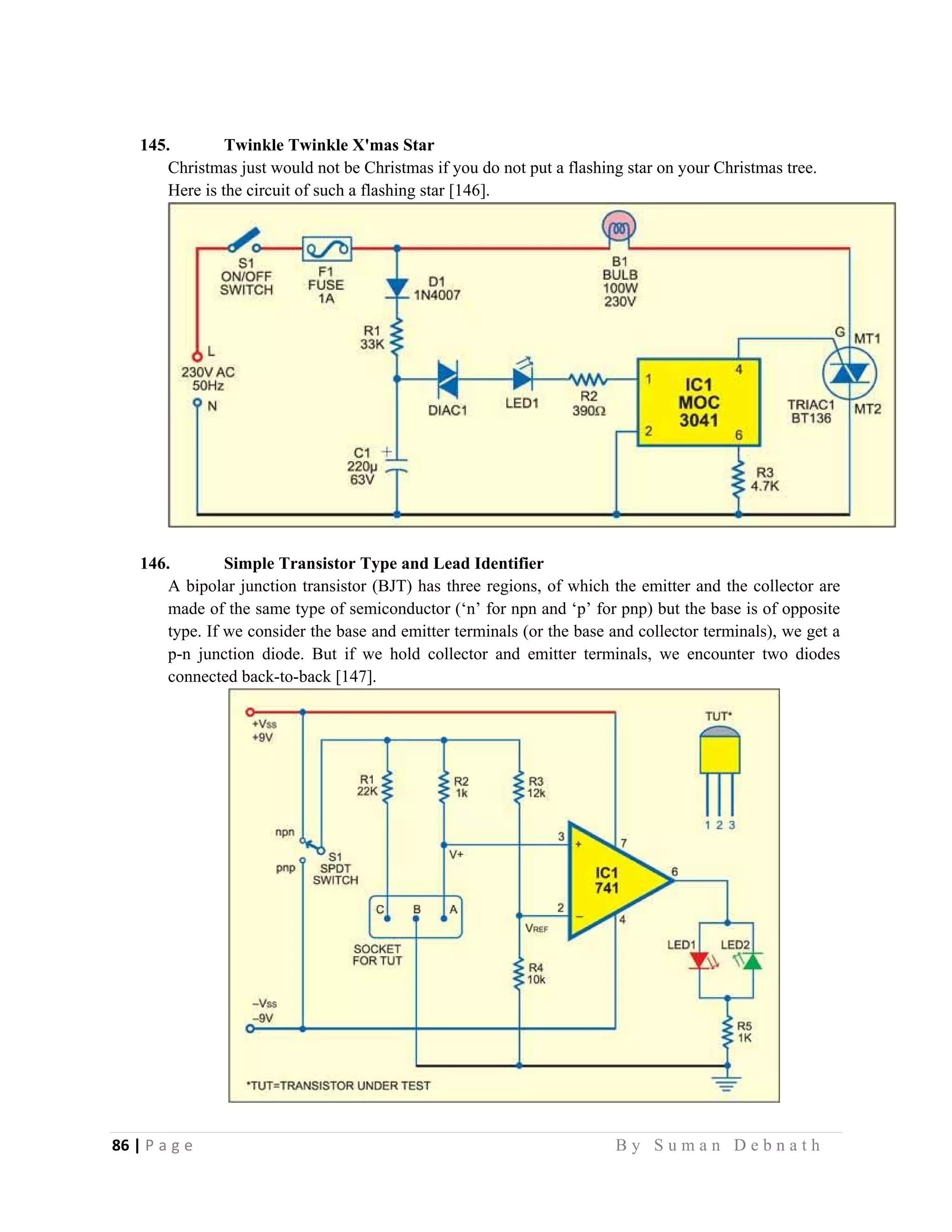 86 | P a g e                                                                                                   B y S u m a n D e b n a t h  
 
145. Twinkle Twinkle X'mas Star
Christmas just would not be Christmas if you do not put a flashing star on your Christmas tree.
Here is the circuit of such a flashing star [146].
146. Simple Transistor Type and Lead Identifier
A bipolar junction transistor (BJT) has three regions, of which the emitter and the collector are
made of the same type of semiconductor (‘n’ for npn and ‘p’ for pnp) but the base is of opposite
type. If we consider the base and emitter terminals (or the base and collector terminals), we get a
p-n junction diode. But if we hold collector and emitter terminals, we encounter two diodes
connected back-to-back [147].
 