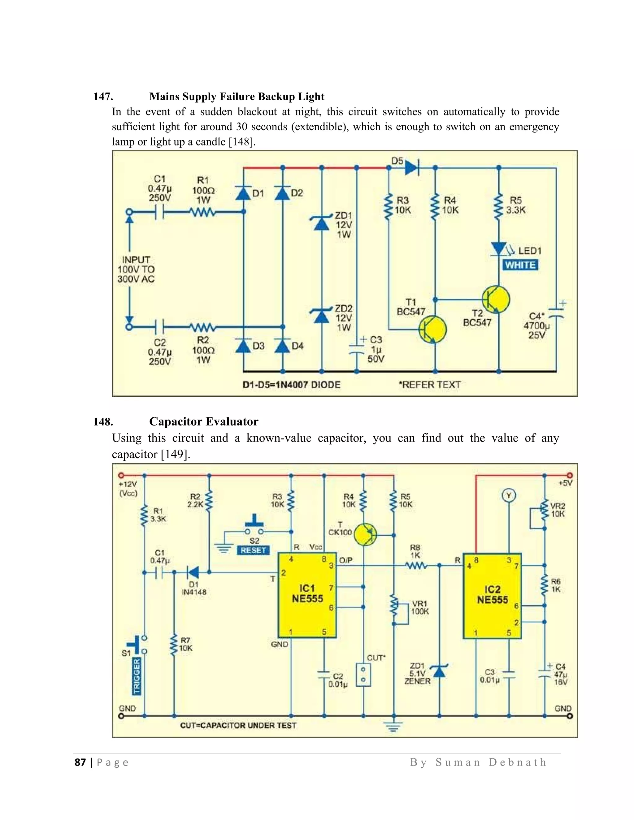 87 | P a g e                                                                                                   B y S u m a n D e b n a t h  
 
147. Mains Supply Failure Backup Light
In the event of a sudden blackout at night, this circuit switches on automatically to provide
sufficient light for around 30 seconds (extendible), which is enough to switch on an emergency
lamp or light up a candle [148].
148. Capacitor Evaluator
Using this circuit and a known-value capacitor, you can find out the value of any
capacitor [149].
 